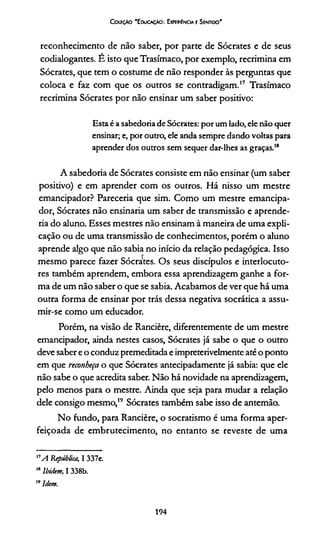 CoifçÀO 'E ducaçáo: Experiência e Sentido'
reconhecimento de não saber, por parte de Sócrates e de seus
codialogantes. E isto que Trasímaco, por exemplo, recrimina em
Sócrates, que tem o costume de não responder às perguntas que
coloca e faz com que os outros se contradigam.17 Trasímaco
recrimina Sócrates por não ensinar um saber positivo:
Estaé a sabedoriade Sócrates: por um lado, ele não quer
ensinar; e, por outro, ele anda sempre dando voltas para
aprender dos outros sem sequer dar-lhes as graças.18
A sabedoria de Sócrates consiste em não ensinar (um saber
positivo) e em aprender com os outros. Há nisso um mestre
emancipador? Parecería que sim. Como um mestre emancipa-
dor, Sócrates não ensinaria um saber de transmissão e aprende­
ría do aluno. Esses mestres não ensinam à maneira de uma expli­
cação ou de uma transmissão de conhecimentos, porém o aluno
aprende algo que não sabia no início da relação pedagógica. Isso
mesmo parece fazer Sócrates. Os seus discípulos e interlocuto­
res também aprendem, embora essa aprendizagem ganhe a for­
ma de um não saber o que se sabia. Acabamos de ver que há uma
outra forma de ensinar por trás dessa negativa socrática a assu­
mir-se como um educador.
Porém, na visão de Rancière, diferentemente de um mestre
emancipador, ainda nestes casos, Sócrates já sabe o que o outro
deve saber e o conduz premeditada e impreterivelmente até o ponto
em que reconheça o que Sócrates antecipadamente já sabia: que ele
não sabe o que acredita saber. Não há novidade na aprendizagem,
pelo menos para o mestre. Ainda que seja para mudar a relação
dele consigo mesmo,19 Sócrates também sabe isso de antemão.
No fundo, para Rancière, o socratismo é uma forma aper­
feiçoada de embrutecimento, no entanto se reveste de uma
"A República, I 337e.
18Ibidem, I 338b.
19Idem.
194
 
