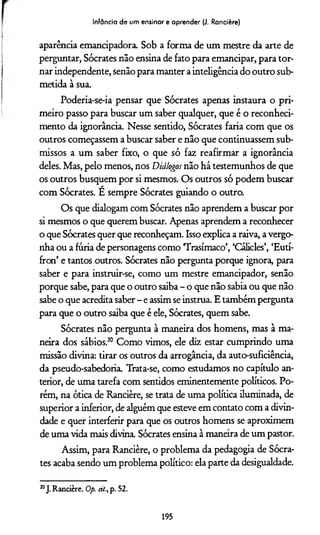 Infância de um ensinar e aprender (J. Rancière)
aparência emancipadora. Sob a forma de um mestre da arte de
perguntar, Sócrates não ensina de fato para emancipar, para tor­
nar independente, senão para manter a inteligência do outro sub­
metida à sua.
Poderia-se-ia pensar que Sócrates apenas instaura o pri­
meiro passo para buscar um saber qualquer, que é o reconheci­
mento da ignorância. Nesse sentido, Sócrates faria com que os
outros começassem a buscar saber e não que continuassem sub­
missos a um saber fixo, o que só faz reafirmar a ignorância
deles. Mas, pelo menos, nos Diálogos não há testemunhos de que
os outros busquem por si mesmos. Os outros só podem buscar
com Sócrates. E sempre Sócrates guiando o outro.
Os que dialogam com Sócrates não aprendem a buscar por
si mesmos o que querem buscar. Apenas aprendem a reconhecer
o que Sócrates quer que reconheçam. Isso expÜca a raiva, a vergo­
nha ou a furia de personagens como Trasímaco’, ‘Cálicles’, ‘Eutí-
fron’ e tantos outros. Sócrates não pergunta porque ignora, para
saber e para instruir-se, como um mestre emancipador, senão
porque sabe, para que o outro saiba - o que não sabia ou que não
sabe o que acredita saber - e assim se instrua. E também pergunta
para que o outro saiba que é ele, Sócrates, quem sabe.
Sócrates não pergunta à maneira dos homens, mas à ma­
neira dos sábios.20 Como vimos, ele diz estar cumprindo uma
missão divina: tirar os outros da arrogância, da auto-suficiência,
da pseudo-sabedoria. Trata-se, como estudamos no capítulo an­
terior, de uma tarefa com sentidos eminentemente políticos. Po­
rém, na ótica de Rancière, se trata de uma política iluminada, de
superior a inferior, de alguém que esteve em contato com a divin­
dade e quer interferir para que os outros homens se aproximem
de uma vida mais divina. Sócrates ensina à maneira de um pastor.
Assim, para Rancière, o problema da pedagogia de Sócra­
tes acaba sendo um problema político: ela parte da desigualdade.
20J.Rancière. Op. át.,p. 52.
195
 