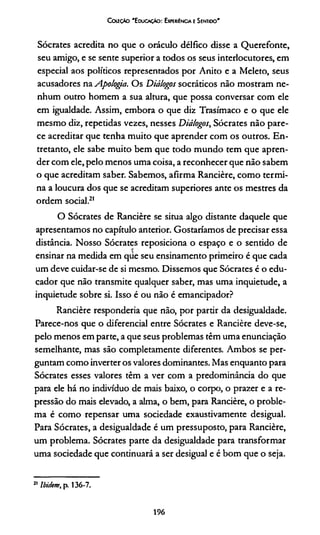 Couçto "Educação: Expesiéncia e Sentioo'
Sócrates acredita no que o oráculo délfico disse a Querefonte,
seu amigo, e se sente superior a todos os seus interlocutores, em
especial aos políticos representados por Anito e a Meleto, seus
acusadores na Apologia. Os Diálogos socráticos não mostram ne­
nhum outro homem a sua altura, que possa conversar com ele
em igualdade. Assim, embora o que diz Trasímaco e o que ele
mesmo diz, repetidas vezes, nesses Diálogos, Sócrates não pare­
ce acreditar que tenha muito que aprender com os outros. En­
tretanto, ele sabe muito bem que todo mundo tem que apren­
der com ele, pelo menos uma coisa, a reconhecer que não sabem
o que acreditam saber. Sabemos, afirma Rancière, como termi­
na a loucura dos que se acreditam superiores ante os mestres da
ordem social.21
O Sócrates de Rancière se situa algo distante daquele que
apresentamos no capítulo anterior. Gostaríamos de precisar essa
distância. Nosso Sócrates reposiciona o espaço e o sentido de
ensinar na medida em que seu ensinamento primeiro é que cada
um deve cuidar-se de si mesmo. Dissemos que Sócrates é o edu­
cador que não transmite qualquer saber, mas uma inquietude, a
inquietude sobre si. Isso é ou não é emancipador?
Rancière respondería que não, por partir da desigualdade.
Parece-nos que o diferencial entre Sócrates e Rancière deve-se,
pelo menos em parte, a que seus problemas têm uma enunciação
semelhante, mas são completamente diferentes. Ambos se per­
guntam como inverter os valores dominantes. Mas enquanto para
Sócrates esses valores têm a ver com a predominância do que
para ele há no indivíduo de mais baixo, o corpo, o prazer e a re­
pressão do mais elevado, a alma, o bem, para Rancière, o proble­
ma é como repensar uma sociedade exaustivamente desigual.
Para Sócrates, a desigualdade é um pressuposto, para Rancière,
um problema. Sócrates parte da desigualdade para transformar
uma sociedade que continuará a ser desigual e é bom que o seja.
21 Ibidem, p. 136-7.
196
 