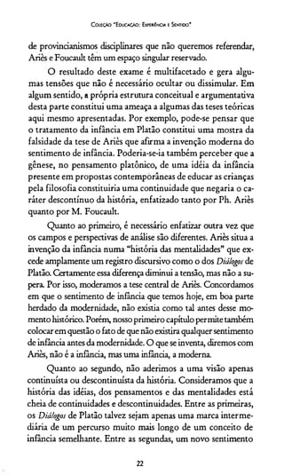 C oleção "Educação: Experiência e Sentido”
de provincianismos disciplinares que não queremos referendar,
Aries e Foucault têm um espaço singular reservado.
O resultado deste exame é multifacetado e gera algu­
mas tensões que não é necessário ocultar ou dissimular. Em
algum sentido, a própria estrutura conceituai e argumentativa
desta parte constitui uma ameaça a algumas das teses teóricas
aqui mesmo apresentadas. Por exemplo, pode-se pensar que
o tratamento da infância em Platão constitui uma mostra da
falsidade da tese de Ariès que afirma a invenção moderna do
sentimento de infância. Poderia-se-ia também perceber que a
gênese, no pensamento platônico, de uma idéia da infância
presente em propostas contemporâneas de educar as crianças
pela filosofia constituiría uma continuidade que negaria o ca­
ráter descontínuo da história, enfatizado tanto por Ph. Ariès
quanto por M. Foucault.
Quanto ao primeiro, é necessário enfatizar outra vez que
os campos e perspectivas de análise são diferentes. Ariès situa a
invenção da infância numa “história das mentalidades” que ex­
cede amplamente um registro discursivo como o dos Diálogos de
Platão. Certamente essa diferença diminui a tensão, mas não a su­
pera. Por isso, moderamos a tese central de Ariès. Concordamos
em que o sentimento de infância que temos hoje, em boa parte
herdado da modernidade, não existia como tal antes desse mo­
mento histórico. Porém, nosso primeiro capítulo permite também
colocar em questão o fato de que não existira qualquer sentimento
de infância antes da modernidade. O que se inventa, diremos com
Ariès, não é a infância, mas uma infância, a moderna.
Quanto ao segundo, não aderimos a uma visão apenas
continuísta ou descontinuísta da história. Consideramos que a
história das idéias, dos pensamentos e das mentalidades está
cheia de continuidades e descontinuidades. Entre as primeiras,
os Diálogos de Platão talvez sejam apenas uma marca interme­
diária de um percurso muito mais longo de um conceito de
infância semelhante. Entre as segundas, um novo sentimento
22
 