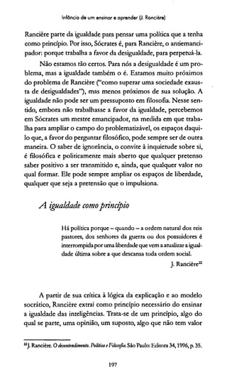 Infância de um ensinar e aprender (J. Rancière)
Rancière parte da igualdade para pensar uma política que a tenha
como princípio. Por isso, Sócrates é, para Rancière, o anriemanci-
pador: porque trabalha a favor da desigualdade, para perpetuá-la.
Não estamos tão certos. Para nós a desigualdade é um pro­
blema, mas a igualdade também o é. Estamos muito próximos
do problema de Rancière (“como superar uma sociedade exaus­
ta de desigualdades”), mas menos próximos de sua solução. A
igualdade não pode ser um pressuposto em filosofia. Nesse sen-
ddo, embora não trabalhasse a favor da igualdade, percebemos
em Sócrates um mestre emancipador, na medida em que traba­
lha para ampliar o campo do problematizável, os espaços daqui­
lo que, a favor do perguntar filosófico, pode sempre ser de outra
maneira. O saber de ignorância, o convite à inquietude sobre si,
é filosófica e politicamente mais aberto que qualquer pretenso
saber positivo a ser transmitido e, ainda, que qualquer valor no
qual formar. Ele pode sempre ampliar os espaços de liberdade,
qualquer que seja a pretensão que o impulsiona.
A igualdade comoprincípio
Há política porque - quando —a ordem natural dos reis
pastores, dos senhores da guerra ou dos possuidores é
interrompidaporumaliberdadequevemaatualizaraigual­
dade última sobre a que descansa toda ordem social.
J. Rancière22
A partir de sua crídca à lógica da explicação e ao modelo
socrático, Rancière extrai como princípio necessário do ensinar
a igualdade das inteligências. Trata-se de um princípio, algo do
qual se parte, uma opinião, um suposto, algo que não tem valor
22J. Rancière. O desentendimento. Políticae Filosofia. São Paulo: Editora 34,1996, p. 35.
197
 