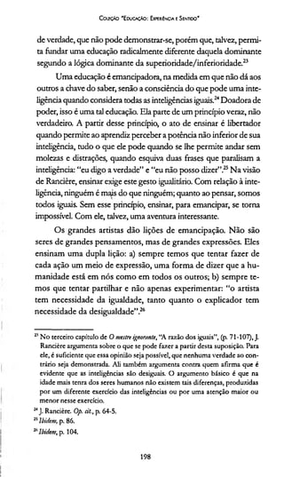 Coleção "Educação: Experiência e Sentido'
de verdade, que não pode demonstrar-se, porém que, talvez, permi­
ta fundar uma educação radicalmente diferente daquela dominante
segundo a lógica dominante da superioridade/inferioridade.23
Uma educação é emancipadora, na medida em que não dá aos
outros a chave do saber, senão a consciência do que pode uma inte­
ligência quando considera todas as inteligências iguais.24Doadora de
poder, isso é uma tal educação. Ela parte de um princípio veraz, não
verdadeiro. A partir desse princípio, o ato de ensinar é libertador
quando permite ao aprendiz perceber a potência não inferior de sua
inteligência, tudo o que ele pode quando se lhe permite andar sem
molezas e distrações, quando esquiva duas frases que paralisam a
inteligência: “eu digo a verdade” e “eu não posso dizer”.25Na visão
de Rancière, ensinar exige este gesto igualitário. Com relação à inte­
ligência, ninguém é mais do que ninguém; quanto ao pensar, somos
todos iguais. Sem esse princípio, ensinar, para emancipar, se torna
impossível. Com ele, talvez, uma aventura interessante.
Os grandes artistas dão lições de emancipação. Não são
seres de grandes pensamentos, mas de grandes expressões. Eles
ensinam uma dupla lição: a) sempre temos que tentar fazer de
cada ação um meio de expressão, uma forma de dizer que a hu­
manidade está em nós como em todos os outros; b) sempre te­
mos que tentar partilhar e não apenas experimentar: “o artista
tem necessidade da igualdade, tanto quanto o explicador tem
necessidade da desigualdade”.26
23No terceiro capítulo de O mestre ignorante, “A razão dos iguais”, (p. 71-107), J.
Rancière argumenta sobre o que se pode fazer a partir desta suposição. Para
ele, é suficiente que essa opinião seja possível, que nenhuma verdade ao con­
trário seja demonstrada. Ali também argumenta contra quem afirma que é
evidente que as inteligências são desiguais. O argumento básico é que na
idade mais tenra dos seres humanos não existem tais diferenças, produzidas
por um diferente exercício das inteligências ou por uma atenção maior ou
menor nesse exercício.
24J. Rancière. Op. d/., p. 64-5.
25lbidem, p. 86.
26Ibidem, p. 104.
198
 
