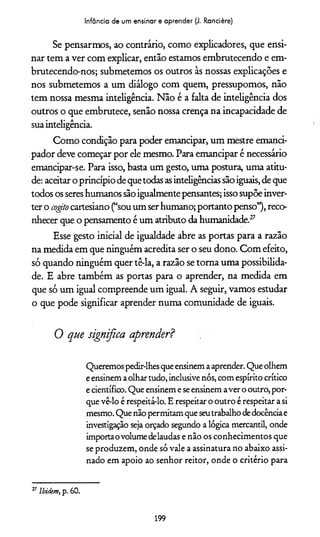 Infância de um ensinar e aprender (J. Rancière)
Se pensarmos, ao contrário, como explicadores, que ensi­
nar tem a ver com explicar, então estamos embrutecendo e em-
brutecendo-nos; submetemos os outros às nossas explicações e
nos submetemos a um diálogo com quem, pressupomos, não
tem nossa mesma inteligência. Não é a falta de inteligência dos
outros o que embrutece, senão nossa crença na incapacidade de
suainteligência.
Como condição para poder emancipar, um mestre emanci-
pador deve começar por ele mesmo. Para emancipar é necessário
emancipar-se. Para isso, basta um gesto, uma postura, uma atitu­
de: aceitar o princípio de quetodas asinteligências são iguais, de que
todos os seres humanos são igualmente pensantes; isso supõe inver­
ter o cogito cartesiano (“sou um ser humano; portanto penso”), reco­
nhecer que o pensamento é um atributo da humanidade.27
Esse gesto inicial de igualdade abre as portas para a razão
na medida em que ninguém acredita ser o seu dono. Com efeito,
só quando ninguém quer tê-la, a razão se torna uma possibilida­
de. E abre também as portas para o aprender, na medida em
que só um igual compreende um igual. A seguir, vamos estudar
o que pode significar aprender numa comunidade de iguais.
0 que significa aprender?
Queremospedir-lhesqueensinemaaprender. Queolhem
eensinemaolhartudo, inclusive nós, com espírito crítico
ecientífico. Que ensinemeseensinem aver o outro, por­
que vê-lo é respeitá-lo. Erespeitar o outro érespeitar asi
mesmo. Que nãopermitamqueseutrabalhodedocênciae
investigação seja orçado segundo a lógica mercantil, onde
importaovolumedelaudas e não os conhecimentos que
se produzem, onde só vale a assinatura no abaixo assi­
nado em apoio ao senhor reitor, onde o critério para
27Ibidem, p. 60.
199
 