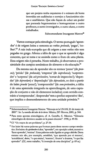 CoifçAo 'Educação: Experíncia e Sentido'
que um projeto tenha orçamento é o número de horas
invertidas em audiências e cortejos a funcionários cin­
zas e analfabetos. Que não façam do saber um poder
que pretenda hegemoneizar e homogeneizar o outro
professor, o outro investigador, o outro aluno, o outro
trabalhador.
Subcomandante Insurgente Marcos28
Vamos começar pela etimologia. O termo português ‘apren­
der’ é de origem latina e remonta ao verbo prehendo, ‘pegar’, ‘co­
lher’.29A raiz indo-européia que dá origem a esse verbo não tem
pegadas no grego. Afirma a idéia de que o que se aprende é algo
concreto, que se toma e se assimila como o fruto de uma planta.
Essa origem não é estranha. Neste trabalho, já observamos a pro­
ximidade dos campos semânticos do alimento e da educação.30
Da mesma raiz de aprender são os termos ‘preso’ (deprett-
sus); ‘prisão’ (de prebensio); ‘empresa’ (de imprehensd) ‘surpreen­
der’ e ‘surpresa’ (de sub-prehendere, ‘tomar de improviso1); ‘depre­
dar’ (de depraedarè) e ‘depredação’ (de depraedatio, os dois a partir
do latim praeda ‘presa’); ‘compreender’ (de cumprehendere, a idéia
é de uma apreensão integrada na aprendizagem, de uma capta­
ção de conjunto e não de elementos isolados); com sentido con­
trário a‘compreender’, ‘desprender’ tem o prefixo separativo ‘des’,
que implica o desmembramento de uma unidade primária.31**
28Subcomandante Insurgente Marcos. “Mensaje en la UNAM, 21 de março de
2001 ”. In: l^a manha deicolor de la tierra. México, DF: Rizona, 2001, p. 344.
* Para estes aportes etimológicos, cf. A. Castello, C. Márcico. “Glosario
etimológico de términos usuales en la praxis docente”. 1998, p. 49-50.
''Cf. “Os traços de um problema”, p. 27-34.
51 Em latim há outras palavras que formam parte deste mesmo campo semân­
tico. Sinônimo de apnhendere é disco, “aprender”, em oposição a docío, causativo:
‘fazer aprender’, ‘ensinar’. Estas palavras estão ligadas ao grego didásko. Desta
mesma raiz são, por exemplo, aulodidacs, ‘que aprende por si mesmo’,
‘autodidacta’, doctus, “o que ensina’, ‘maestro’, ‘doutor’ e docente, “o que faz
aprender”. (Cf., neste trabalho, “A invenção de uma disciplina”, p. 69 ss.)
200
 