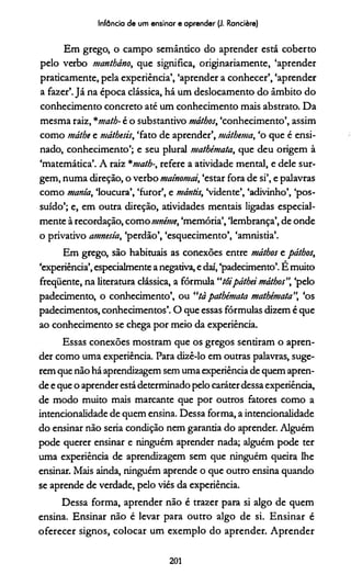 Infância de um ensinar e aprender (J. Rancière)
Em grego, o campo semântico do aprender está coberto
pelo verbo mantháno, que significa, originariamente, ‘aprender
praticamente, pela experiência’, ‘aprender a conhecer’, ‘aprender
a fazer’.Já na época clássica, há um deslocamento do âmbito do
conhecimento concreto até um conhecimento mais abstrato. Da
mesma raiz, *matb- é o substantivo máthos, ‘conhecimento’, assim
como máíhe e máthesis, ‘fato de aprender’, máthema, ‘o que é ensi­
nado, conhecimento’; e seu plural matbémata, que deu origem à
‘matemática’. A raiz *math-, refere a atividade mental, e dele sur­
gem, numa direção, o verbo maínomat, ‘estar fora de si’, e palavras
como mania, ‘loucura’, ‘furor’, e mántis, Vidente’, ‘adivinho’, ‘pos­
suído’; e, em outra direção, atividades mentais ligadas especial­
mente à recordação, como nmime, ‘memória’, ‘lembrança’, de onde
o privativo amnésia, ‘perdão’, ‘esquecimento’, ‘amnistia’.
Em grego, são habituais as conexões entre máthos e pátbos,
‘experiência’,especialmente a negativa, e daí, ‘padecimento’. E muito
freqüente, na literatura clássica, a fórmula “tôipáthei máthos”, ‘pelo
padecimento, o conhecimento’, ou “tà pathémata matbémata”, ‘os
padecimentos, conhecimentos’. O que essas fórmulas dizem é que
ao conhecimento se chega por meio da experiência.
Essas conexões mostram que os gregos sentiram o apren­
der como uma experiência. Para dizê-lo em outras palavras, suge­
rem que não háaprendizagem sem uma experiência de quem apren­
de e que o aprender estádeterminado pelo caráterdessa experiência,
de modo muito mais marcante que por outros fatores como a
intencionalidade de quem ensina. Dessa forma, a intencionalidade
do ensinar não seria condição nem garantia do aprender. Alguém
pode querer ensinar e ninguém aprender nada; alguém pode ter
uma experiência de aprendizagem sem que ninguém queira lhe
ensinar. Mais ainda, ninguém aprende o que outro ensina quando
se aprende de verdade, pelo viés da experiência.
Dessa forma, aprender não é trazer para si algo de quem
ensina. Ensinar não é levar para outro algo de si. Ensinar é
oferecer signos, colocar um exemplo do aprender. Aprender
201
 
