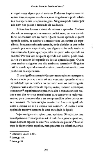 CouçAo "Educação: Ewmiíncia eSentido"
é seguir esses signos por si mesmo. Podemos inspirar-nos em
outras travessias para essa busca, mas ninguém nos pode substi­
tuir na experiência de aprendizagem. Ninguém pode buscar por
nós nem nos passar o resultado de sua busca.
Há muitas formas e níveis de ensinar e aprender. Embora
eles não se correspondam nem se condicionem, em um sentido
forte, se chamam um ao outro. Quem ensina aprende e quem
aprende ensina, se ensinar e aprender têm um caráter de expe­
riência. Se quem ensina não aprende, pode duvidar-se que tenha
passado por uma experiência, que alguma coisa nele tenha se
transformado. Quem quer aprender de quem não aprende ao
ensinar? Por sua vez, se quem aprende não ensina, pode duvi-
dar-se do caráter de experiência de sua aprendizagem. Quem
quer ensinar a alguém que não ensina ao aprender? Ninguém
está isento de aprender nem de ensinar, quando ambos são com­
panheiros da experiência.
O que significa aprender?Jacotot responde a essa pergunta
de um modo geral e, a uma só vez, concreto: aprender é uma
virtualidade que se verifica no encontro com os outros iguais.
Aprender não é diferente de repetir, imitar, traduzir, decompor,
recompor,32*experimentar o prazer e a dor e comunicar esse pra­
zer e essa dor aos seus semelhantes para comover-se reciproca­
mente, para compreender e ser compreendido pelos outros se­
res razoáveis. “A comunicação razoável se funda na igualdade
entre a estima de si e a estima dos outros”.31 A razão e uma
sociedade razoável nascem de uma sociedade de iguais.
Vejamos alguns exemplos, como a pintura. DisseJacotot que
seu objetivo ao ensinar pintura não é o de fazer grandes pintores,
senão homens capazes de dizer “eu também sou pintor”.34Não se
trata de fazer artistas excelsos, nem pedantes ou soberbos, senão
32J. Rancière. Op. cit., p. 101.
55Ibidem, p. 114.
34lbiiUm, p. 99.
202
 