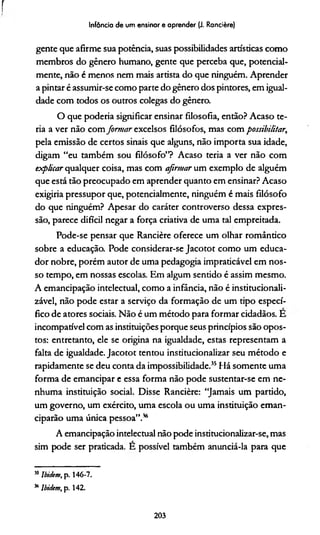 r
gente que afirme sua potência, suas possibilidades artísticas como
membros do gênero humano, gente que perceba que, potencial­
mente, não é menos nem mais artista do que ninguém. Aprender
a pintar é assumir-se como parte do gênero dos pintores, em igual­
dade com todos os outros colegas do gênero.
O que podería significar ensinar filosofia, então? Acaso te-
ria a ver não com formar excelsos filósofos, mas com possibilitar,
pela emissão de certos sinais que alguns, não importa sua idade,
digam “eu também sou filósofo”? Acaso teria a ver não com
explicar qualquer coisa, mas com afirmar um exemplo de alguém
que está tão preocupado em aprender quanto em ensinar? Acaso
exigiría pressupor que, potencialmente, ninguém é mais filósofo
do que ninguém? Apesar do caráter controverso dessa expres­
são, parece difícil negar a força criativa de uma tal empreitada.
Pode-se pensar que Rancière oferece um olhar romântico
sobre a educação. Pode considerar-se Jacotot como um educa­
dor nobre, porém autor de uma pedagogia impraticável em nos­
so tempo, em nossas escolas. Em algum sentido é assim mesmo.
A emancipação intelectual, como a infância, não é institucionali-
zável, não pode estar a serviço da formação de um tipo especí­
fico de atores sociais. Não é um método para formar cidadãos. E
incompatível com as instituições porque seus princípios são opos­
tos: entretanto, ele se origina na igualdade, estas representam a
falta de igualdade. Jacotot tentou institucionalizar seu método e
rapidamente se deu conta da impossibilidade.35Há somente uma
forma de emancipar e essa forma não pode sustentar-se em ne­
nhuma instituição social. Disse Rancière: “Jamais um partido,
um governo, um exército, uma escola ou uma instituição eman­
ciparão uma única pessoa”.36
A emancipação intelectual não pode institucionalizar-se, mas
sim pode ser praticada. E possível também anunciá-la para que
Infância de um ensinar e aprender (J. Rancière)
MIbidtm, p. 146-7.
“ lbidem, p. 142.
203
 