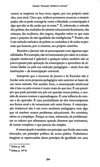 CouçAo 'E ducaçAo: Experiência e Sentido'
outros se inspirem na boa nova, sigam, por seu próprio cami­
nho, esse sinal. Claro que, embora possamos anunciar a emanci­
pação, não se pode outorgá-la: como a liberdade, a emancipação é
algo que não se dá, senão que se toma.37 É, sobretudo, o método
dos pobres, dos excluídos do sistema educacional dominante, das
crianças, das mulheres, dos negros, daqueles sobre os que mais
pesa o prejuízo da não-igualdade das inteligências.38 Porém, não
é um método exclusivo de pobres ou excluídos; é de todas as pes­
soas que buscam, por si mesmas, seu próprio caminho.
Rancière eJacotot não se preocuparam com algumas espe-
cificidades. Por exemplo, não se interessaram por saber se a eman­
cipação intelectual é aplicável a qualquer saber; também não se
preocuparam pela aplicação da emancipação a aprendizes de di­
versas Idades ou pela sua tradução pedagógica - ainda fora das
instituições - da emancipação universal.
Interpreto que o interesse de Jacotot e de Rancière não é
fundar uma nova proposta pedagógica nem assentar as bases de
um novo método. Em sentido forte, a emancipação intelectual
não é isso ou pelo menos é muito mais do que isso. E um princí­
pio que pode permitir-nos pôr em questão nossa prática, o sen­
tido de nossos ensinos e aprendizagens. E uma infância do ensi­
nar e do aprender. E uma possibilidade de eles interromperem
sua forma atual e de renasceram sob outra forma. A emancipa­
ção intelectual não é um novo modismo pedagógico nem algo
que vá resolver nossos problemas educacionais. Ao contrário,
talvez os complique. Porque se trata, sobretudo, de problemati-
zar os valores que afirmamos quando dizemos que ensinamos,
de tornar complexo o que parecia tão simples.
A emancipação é também um princípio que funda uma outra
educação, um princípio político de nossa prática. Poderiamos
imaginar as repercussões desse princípio de igualdade em uma
57Ibidem, p. 148.
MIbidem, p. 147-8.
204
 