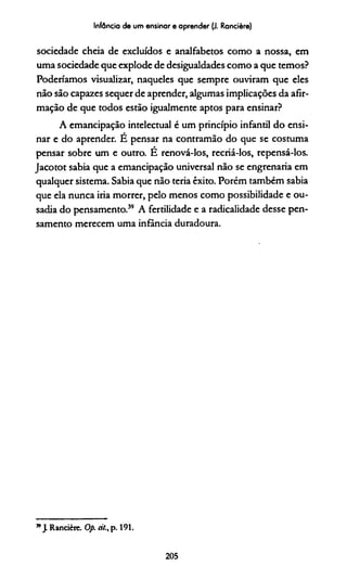 Infância de um ensinar e aprender (J. Rancière)
sociedade cheia de excluídos e analfabetos como a nossa, em
uma sociedade que explode de desigualdades como a que temos?
Poderiamos visualizar, naqueles que sempre ouviram que eles
não são capazes sequer de aprender, algumas implicações da afir­
mação de que todos estão igualmente aptos para ensinar?
A emancipação intelectual é um princípio infantil do ensi­
nar e do aprender. É pensar na contramão do que se costuma
pensar sobre um e outro. É renová-los, recriá-los, repensá-los.
Jacotot sabia que a emancipação universal não se engrenaria em
qualquer sistema. Sabia que não teria êxito. Porém também sabia
que ela nunca iria morrer, pelo menos como possibilidade e ou­
sadia do pensamento.39 A fertilidade e a radicalidade desse pen­
samento merecem uma infância duradoura.
” J. Rancière. Op. ci/., p. 191.
205
 
