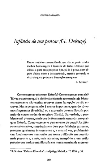 CAPITULO q u a r to
Infância de umpensar (G. Deleuze)
Estou também convencido de que não se pode render
melhor homenagem à filosofia de Gilles Deleuze que
utilizá-la para seus próprios fins, pô-la à prova com al­
gum objeto novo e desconhecido, mesmo correndo o
risco de que a prova e a ilustração manquem.
R. Schérer1
Como escrever sobre um filósofo? Como escrever com ele?
Talvez o autor no qual a violência seja mais acentuada seja Sócra­
tes: escrever o não-escrito, escrever quem fez opção de não es­
crever. Mas a pergunta não é menos importante, quando só te­
mos fragmentos (Heráclito) ou a expressão de uma filosofia por
meio de conversações de terceiros (Platão). Na verdade, o pro­
blema está presente, ainda que de forma mais atenuada, em qual­
quer filósofo. Como escrever o pensamento de outro? As dife­
rentes alternativas, sintetizadas em duas possibilidades extremas,
parecem igualmente interessantes e, a uma só vez, problemáti­
cas: fundirmo-nos num estilo que torna o filósofo em questão
mais presente e, a nós, mais ausentes; transpô-lo a um estilo
próprio que traduz essa filosofia em nossa maneira de escrever
1R. Schérer. “Deleuze Educador”. Archipiélago, Madrid, v. 17,1994, p. 35.
207
 