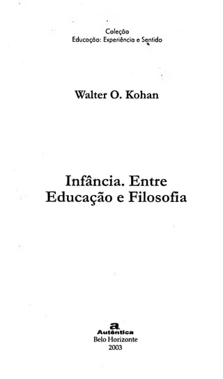 Coleçõo
Educação: Experiência e Sentido
Walter O. Kohan
Infância. Entre
Educação e Filosofia
SL
A u tên tica
Belo Horizonte
2003
 