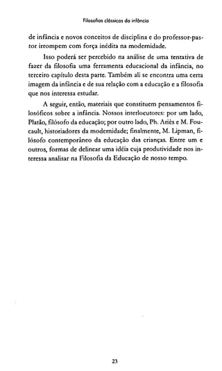 Filosofias clássicas da infância
de infância e novos conceitos de disciplina e do professor-pas-
tor irrompem com força inédita na modernidade.
Isso poderá ser percebido na análise de uma tentativa de
fazer da filosofia uma ferramenta educacional da infância, no
terceiro capítulo desta parte. Também ali se encontra uma certa
imagem da infância e de sua relação com a educação e a filosofia
que nos interessa estudar.
A seguir, então, materiais que constituem pensamentos fi­
losóficos sobre a infância. Nossos interlocutores: por um lado,
Platão, filósofo da educação; por outro lado, Ph. Ariès e M. Fou-
cault, historiadores da modernidade; finalmente, M. Lipman, fi­
lósofo contemporâneo da educação das crianças. Entre um e
outros, formas de delinear uma idéia cuja produtividade nos in­
teressa analisar na Filosofia da Educação de nosso tempo.
23
 