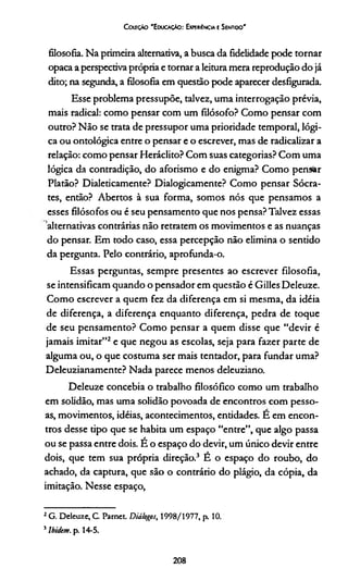 Coleção 'Educação: Expewéncia e Sentido'
filosofia. Na primeira alternativa, a busca da fidelidade pode tornar
opaca a perspectiva própria e tornar a leitura mera reprodução do já
dito; na segunda, a filosofia em questão pode aparecer desfigurada.
Esse problema pressupõe, talvez, uma interrogação prévia,
mais radical: como pensar com um filósofo? Como pensar com
outro? Não se trata de pressupor uma prioridade temporal, lógi­
ca ou ontológica entre o pensar e o escrever, mas de radicalizar a
relação: como pensar Heráclito? Com suas categorias? Com uma
lógica da contradição, do aforismo e do enigma? Como pensar
Platão? Dialeticamente? Dialogicamente? Como pensar Sócra­
tes, então? Abertos à sua forma, somos nós que pensamos a
esses filósofos ou é seu pensamento que nos pensa? Talvez essas
alternativas contrárias não retratem os movimentos e as nuanças
do pensar. Em todo caso, essa percepção não elimina o sentido
da pergunta. Pelo contrário, aprofunda-o.
Essas perguntas, sempre presentes ao escrever filosofia,
se intensificam quando o pensador em questão é Gilles Deleuze.
Como escrever a quem fez da diferença em si mesma, da idéia
de diferença, a diferença enquanto diferença, pedra de toque
de seu pensamento? Como pensar a quem disse que “devir é
jamais imitar”2e que negou as escolas, seja para fazer parte de
alguma ou, o que costuma ser mais tentador, para fundar uma?
Deleuzianamente? Nada parece menos deleuziano.
Deleuze concebia o trabalho filosófico como um trabalho
em solidão, mas uma solidão povoada de encontros com pesso­
as, movimentos, idéias, acontecimentos, entidades. E em encon­
tros desse tipo que se habita um espaço “entre”, que algo passa
ou se passa entre dois. É o espaço do devir, um único devir entre
dois, que tem sua própria direção.3 E o espaço do roubo, do
achado, da captura, que são o contrário do plágio, da cópia, da
imitação. Nesse espaço,
2G. Deleuze, C. Parnct. Diálogos, 1998/1977, p. 10.
5Ibidem. p. 14-5.
208
 