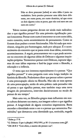 Infância de um pensar (G. Deleuze)
Não se deve procurar [saber] se uma idéia é justa ou
verdadeira. Seria preciso procurar uma idéia bem dife­
rente, em outra parte, em outro domínio, tal que entre
os dois alguma coisa se passe, que não está nem em um
nem em outro.4
Talvez nossas perguntas devam ser ainda mais radicaliza­
das: o que significa pensar? Eis uma primeira significação: pen­
sar é encontrar. Pensar com outro é encontrar-se com outra idéia,
outro conceito, outro acontecimento de pensamento. Como se
fossem duas pedras a serem friccionadas. Não há nada que reco­
nhecer, ninguém por homenagear, nada por adequar. E o acon­
tecimento do encontro que se passa entre duas idéias, conceitos,
acontecimentos. A seguir, procuraremos ver o que pode aconte­
cer no encontro de algumas idéias de Deleuze e algumas inquie­
tações próprias. Tentaremos pensar com Deleuze, capturar algu­
mas de suas idéias expostas e fazê-las jogar entre a filosofia, a
educação e a infância.
O tema que nos interessa especialmente é o pensar. “Que
significa pensar?” é uma pergunta com uma longa tradição na
história da filosofia. Poderiamos dizer que pensar sobre o pensar
é uma preocupação clássica na filosofia. Mas não se trata apenas
de uma preocupação, senão de uma prática: cada pensador não
só pensa o que significa pensar, mas também traça uma nova
imagem do pensamento, intervém decisivamente no modo de
pensar de seu tempo.5
Mais uma vez, os filósofos gregos mais influentes em nos­
sa cultura deixaram sua marca, sua imagem sobre o que significa
pensar. A longevidade de alguns conceitos impressiona. Basta
recordar a identidade entre o ser e o pensar que sentenciou Par-
mênides,6que demarcou uma identidade que, restituída, negada
4Ibidem, p. 17-8.
5G. Deleuze. O que é afilosofia?, 1993/1991, p. 89. O citaremos comoQF.
4DK 28 B 3: “Com efeito, o mesmo são pensar e ser”.
209
 