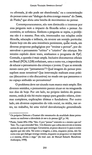 Coleção 'E ducação: Experiência e Sentido'
ou afirmada, já não pode ser abandonada;7 ou a caracterização
do pensar como um “dialogar da alma consigo mesma” do Teeteto,
de Platão,8 que abriu uma brecha de movimentos no pensar.
Contemporaneamente, não tem diminuído o interesse por
essa pergunta nem o impacto da filosofia sobre o pensar. Ao
contrário, se sofisticou. Embora a pergunta se repita, o proble­
ma não é o mesmo. Para nós, interessados nas relações entre
filosofia, educação e infância, ela reveste um sentido particular.
Existe hoje em dia uma insistência persistente, quase moda, em
diversas propostas pedagógicas por “ensinar a pensar”, por de­
senvolver o pensamento “crítico” e “criativo” das crianças. No
terceiro capítulo deste texto, analisamos o programa de FpC.
Contudo, a questão é mais ampla. Inclusive documentos oficiais
no Brasil (PCN, LDB) enfatizam, uma e outra vez, a importância
de educar o pensamento das crianças e jovens. O que se entende
nesses casos por “pensamento”? Qual imagem do pensar pres­
supõem essas tentativas? Que intervenção realizam essas práti­
cas (discursivas e não discursivas) no modo em que pensamos e
no espaço atribuído ao pensamento?
O problema deve ser situado num marco mais amplo. Em
diversos sentidos, o pensamento parece situar-se na retaguarda
nos dias de hoje. Por um lado, no próprio âmbito do pensa­
mento, onda já não há muito espaço para grandes relatos, siste­
mas completos, explicações últimas e fundadoras. Por outro
lado, em diversas expressões da vida social, na mídia, nas ar­
tes, no trabalho, há uma visível desvalorização generalizada
7 Os próprios Deleuze e Guattari dão testemunho da atualidade desse pensa­
mento ao reafirmar a identidade do ser e do pensar (QF, p. 54).
BPlatão, 7eeteto 189e-190a: “Sóc.: E por “pensar” entendes tu o mesmo que eu?
Teet.: Tu, o que entendes? Sóc.: Um discurso que a alma recorre em si mesma
acerca do que quer investigar. Certamente, só posso descrevê-lo para ti como
alguém que não sabe. Tal como a imagino, a alma, enquanto pensa, não faz
outra cosa que dialogar consigo mesma, enquanto se pergunta e se responde
a si mesma, afirma e nega.” (da trad. cast. de Manuel Balasch. Barcelona:
Anthropos, 1990).
210
 