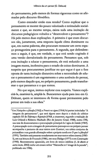 Infância de um pensar (G. Deleuze)
do pensamento, pelo menos de formas rigorosas como as afir­
madas pelo discurso filosófico.
Como entender então essa tensão? Como explicar que o
pensamento se mostre tão pouco valorizado e estimulado social­
mente e que, ao mesmo tempo, exista toda uma incitação de
discursos pedagógicos voltados a “desenvolver o pensamento”?
Há pelo menos duas explicações. A primeira é que esses discur­
sos são, justamente, uma resposta àquele clima dominante ou
que, em outras palavras, eles procuram restaurar um certo espa­
ço protagonista para o pensamento. A segunda, que defendere­
mos a seguir, é que, em verdade, o que está sendo cogitado é
uma versão desvalorizada do pensamento. Pensamos que, sob
essa incitação a educar o pensamento, ele está reduzido a uma
imagem mansa, inofensiva para o estado de coisas dominante, A
suspeita que procuraremos justificar no que segue é que a fase
oposta de tanta incitação discursiva sobre a necessidade de edu­
car o pensamento é um esgotamento e uma ausência do pensar,
pelo menos daquilo que, no próprio pensamento, pode transfor­
mar o que pensamos e o que somos.
No que segue, iremos explorar essa suspeita. Vamos expli­
citá-la, examiná-la, ampliá-la. Buscaremos ajuda para isso em G.
Deleuze, quem se interessou de forma quase permanente pelo
pensar em toda a sua obra.'15
5Em Nieteçsche e afilosofia (1962) e Prouste os signos(1964) há partes intituladas “A
imagem do pensamento”, que será alguns anos depois o título do célebre
capítulo III de Diferença e Repetição (1968, a citaremos, segundo a tradução de
Luiz Orlandi e Roberto Machado (Rio de Janeiro: Graal, 1988), como DR],
sua tese de doutoramento e preocupação principal da Ijógica do Sentido (1969).
A preocupação com a imagem do pensamento pressuposta no próprio pensar
acompanha o percurso de seus textos com Guattari, sua crítica conjunta da
psicanálise e sua grande afirmação sobre a própria tarefa em O que é afilosofia?
(1991). Também está presente notadamente em seus textos sobre cinema (1983-
5), em sua leitura de Foucault (1986), em seus Diálogos(1977) e em Conversações
(1990). Recentemente aparecido, um livro de textos inéditos (L 'He deserte et
autres textes, 2002) inclui um ensaio sobre “Nietzsche et 1'image de la pensée”,
publicado em 1986).
211
 