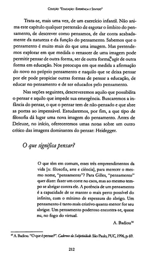 Coleção 'E ducação: Experiência e Sentido'
Trata-se, mais uma vez, de um exercício infantil. Não ani­
ma este capítulo qualquer pretensão de esgotar o âmbito do pen­
samento, de descrever como pensamos, de dar conta acabada-
mente da natureza e da função do pensamento. Sabemos que o
pensamento é muito mais do que uma imagem. Mas pretende­
mos explorar em que medida o renascer de uma imagem pode
permitir pensar de outra forma, ser de outra forma*agir de outra
forma em educação. Nos preocupa em que medida a afirmação
do novo no próprio pensamento e naquilo que se deixa pensar
por ele pode propiciar outras formas de pensar a educação, de
educar no pensamento e de ser educados pelo pensamento.
Nas seções seguintes, descreveremos aquilo que possibilita
o pensar e aquilo que impede sua emergência. Buscaremos a in­
fância do pensar, o que o pensar tem de não-pensado e que abre
as portas ao impensável. Estudaremos, por fim, a que tipo de
filosofia dá lugar uma nova imagem do pensamento. Antes de
Deleuze, no início, ofereceremos umas notas sobre um outro
crítico das imagens dominantes do pensar: Heidegger.
0 que significapensar?
O que têm em comum, esses três empreendimentos da
vida [jr. filosofia, arte e ciência], para merecer o mes­
mo nome, “pensamento”? Para Gilles, “pensamento”
quer dizer: fazer um corte no caos, mas ao mesmo tem­
po se abrigar contra ele. A potência de um pensamento
é a capacidade de se manter o mais perto possível do
infinito, com o mínimo de espessura do abrigo. Um
pensamento é tanto mais criativo quanto menor for seu
abrigar. Um pensamento poderoso encontra-se, quase
nu, no fogo do virtual.
A. Badiou10
10A Badiou. “O queé pensar?”. CadernosdaSubjetividade. São Paulo, PUQ1996, p 69.
212
 