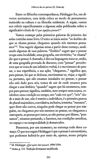 Infância de um pensar (G. Deleuze)
Entre os filósofos contemporâneos, Heidegger fez, em di­
versos momentos, uma ácida crítica ao modo de pensamento
instituído na cultura e na filosofia ocidentais. A seguir, vamos
nos referir especificamente a algumas aulas publicadas sobre o
significativo título de 0 que significapensar?}1
Vamos começar pelas primeiras palavras da primeira das
aulas contidas nesse livro. O texto se inicia assim: “ao âmbito do
que se chama pensar, chegamos quando nós mesmos pensa­
mos”1112. Vou sugerir algumas notas a partir desse começo, anali­
sando algumas de suas palavras. “Âmbito” sugere que o pensar
ocupa uma localidade, uma geografia, um território; “se chama”
diz que o pensar é chamado, é dito na linguagem; trata-se, então,
de uma geografia povoada de discurso; com “pensar” percebe­
mos que se trata de um infinitivo verbal, é o movimento do pen­
sar, a sua experiência, a sua ação; “chegamos...” significa que,
para pensar, há que se deslocar, movimentar-se, viajar, e signifi­
ca, portanto, que não estamos instalados no pensar; o pensar
não está dado para nós, temos de sair de onde estamos para
chegar a esse âmbito; “quando” sugere que há momentos, tem­
pos para pensar; significa, também, nem sempre nem nunca, es­
tabelece uma condição no tempo, um “cada vez que”; “nós” alu­
de a mais de um, não é restrito a indivíduos, é a primeira pessoa
do plural majestático, convidativa, inclusiva, irrestrita; “mesmos”,
quer dizer não outros, ninguém pode chegar ao pensar por nin­
guém, ou chegamos por nós mesmos ao pensar, ou chegamos a
outra parte, ao pensar por outro, ao não pensar; por último, “pen­
samos”, estamos pensando, o fazemos, nas condições anteditas,
no espaço e na temporalidade já demarcados.
Pensemos, por um momento, na sentença toda deste co­
meço. O que nos sugere Heidegger é que o pensar é um território,
que podemos habitá-lo por meio de, apenas, nosso próprio
11 M. Heidegger. iQuê qniere deeirpensar?, 1994/1954.
12Ibidem, p. 113. Tradução levemente modificada.
213
 