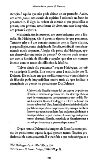 Infância de um pensar (G. Deleuze)
atenção é aquilo que não pode deixar de ser pensado. Assim,
um certo páthos, um estado de espírito é colocado na base do
pensamento. E algo da ordem da atitude o que possibilita o
pensar, uma postura, uma forma de viver, um estar à espreita,
um pensar à espreita.
Mais ainda, um interesse ou um trato insistente com a filo­
sofia, diz Heidegger, não é garantia alguma de que pensemos.
Também não o é um contato intensivo com a lógica clássica,
porque a lógica, como disciplina da filosofia, está fixa já num deter­
minado modo de pensar. A lógica não pensa, diz Heidegger, ape­
nas desenvolve um modo do pensar.15 O mesmo pode aconte­
cer com a história da filosofia e aqueles que têm um contato
intenso com os textos dos filósofos da história.
“Talvez ainda não pensemos”, sugere Heidegger, inclusi­
ve na própria filosofia. Este mesmo tema é trabalhado por G.
Deleuze. Ele enfatiza em que medida certo trato com a história
da filosofia pode impossibilitar muito mais do que facilitar a
emergência do pensar no pensamento. Diz Deleuze:
A história da filosofia sempre foi um agente de poder na
filosofia, e mesmo no pensamento. Ela desempenhou o
papelderepressoncomovocêquerpensarsemterlidoPla­
tão, Descartes, Kant e Heidegger, e o livro de fulano ou
sicrano sobre eles?Uma formidável escolade intimidação
que fabricaespecialistasdo pensamento, mas que também
fazcom que aquelesque ficamfora seajustemaindamais a
essaespecialidadedaqualzombam.Uma imagemdopensa­
mento, chamada filosofia, constituiu-se historicamente e
impedeperfeitamenteaspessoasdepensarem.16
O que retrata Deleuze é a imagem da filosofia como polí­
cia do pensamento, aquela da qual gostam tantos filósofos pro­
fissionais de nossa academia. E a trajetória a que estão obrigados a
15M. Heidegger. Op. àt. 1994/1954, p. 120.
16G. Deleuze, C. Parnet. Diálogos, 1998/1977, p. 21.
215
 