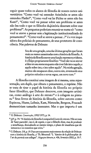 Coieçào 'E ducaçáO: Experiíncia e Sentido'
seguir quase todos os alunos de filosofia de nossos cursos uni­
versitários: “Como você vai entender Aristóteles se antes não
entendeu Platão?”, “Como você vai ler Fichte se antes não leu
Kant?”, “Como você vai pensar sobre um problema se antes
não leu todo o que os filósofos dajústória disseram sobre esse
problema?”. As perguntas poderíam resumir-se numa só: “como
você se atreve a pensar sem a legitimação institucionalizada do
pensamento?”. “Como você se atreve a pensar...?” é a voz inqui-
sidora dos policiais do pensamento, de seus protetores de cons­
ciência. Nas palavras de Deleuze:
Sou deumageração, umadasúltimasgerações que foram
maisou menos assassinadascom ahistória dafilosofia. A
históriadafilosofiaexerceumafunçãorepressoraevidente,
éo Edipopropriamentefilosófico: “Vocênãovai seatrever
afalaremseunomeenquantonãotiverlidoistoeaquilo, e
aquilo sobre isto, e isto sobre aquilo”. Na minha geração,
muitos não escaparam disso,outros sim, inventando seus
próprios métodos e novas regras, um novo tom.17
A filosofia constitui uma imagem de si mesma, uma repre­
sentação, um duplo, que obtura o pensamento, o reprime. Não
se trata de tirar o papel da história da filosofia no próprio
fazer filosófico, que Deleuze descreve, com imagens artísti­
cas, como análogo à arte do retrato18 e à colagem na pintu­
ra. 19*Seus livros de história da filosofia, sobre autores como
Espinosa, Hume, Leibniz, Kant, Nietzsche, Bergson, Foucault
desmentiríam tamanha insensatez. Mas o que importa é um
17G. Deleuze. Conversações, 1992/1973, p. 14.
18J2A P‘ 74: “A história da filosofia é comparável à arte do retrato. Não se trata
de ‘fazer parecido’, isto é, de repetir, o que o filósofo disse, mas de produzir
a semelhança, desnudando ao mesmo tempo, o plano de imanência que ele
instaurou e os conceitos que criou.”
19G. Deleuze. DR,p. 19. Paraum tratamento mais extenso da relação de Deleuze
com a história da filosofia, çf. Th. Bénatouil. “L 'histoire de la philosophie: de
Tart du portrait aux collages”. Magazine litteraire,n. 406, fevereiro 2002, p. 35-7.
216
 