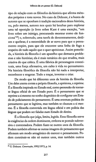 Infância de um pensar (G. Deleuze)
tipo de relação com os filósofos da história que afirma méto­
dos próprios e tons novos. No caso de Deleuze, é a busca de
autores que se oponham à tradição racionalista dessa história,
ou, pelo menos, autores nos quais há brechas para explorar
uma tal oposição (o livro sobre Kant é uma exceção, “um
livro sobre um inimigo, procurando mostrar como ele fun­
ciona”20) e, sobretudo, uma tarefa de descentramentos, desli­
zes e quebras; é a necessidade de ar novo para que o pensa­
mento respire, para que ele encontre uma linha de fuga a
respeito de tudo aquilo que o quer aprisionar. Assim percebi­
da, a história da filosofia é um aparelho que demarca proble­
mas e não histórias; ela é mais temática do que erudita, mais
criativa do que crítica. E uma fábrica de personagens concei­
tuais, uma força afirmativa, um culto à vida no pensamento.
Na história filosófica da filosofia não há nada a interpretar,
reconhecer e resgatar. Tudo a traçar, inventar e criar.
De modo que há diferentes usos da história da filosofia.
Um deles atenta contra a própria filosofia, a aprisiona, a reprime.
E a filosofia inspirada no Estado real, como pretensão de tornar-
se língua oficial de um Estado puro. E o pensamento que se
reprime a si mesmo no sonho dogmático de configurar um Esta­
do de policiamento do pensamento. E uma aventura política do
pensamento que se legitima, mas também se clausura a si mes­
mo. E a filosofia convertida em língua oficial e em polícia das
línguas que podem ser faladas num Estado de direito.
É a filosofia que julga, limita, legisla. Essa filosofia serve
às exigências da ordem dominante, embora se postule subver­
siva e contestadora. Podem fazer-se outros usos da filosofia.
Podem também afirmar-se outras imagens do pensamento que
afirmem um modo antagônico de exercer o pensamento. Po­
dem constituir-se não só outros usos, mas também outros21
21G. Deleuze. Conversações, 1992/1973, p. 14.
217
 