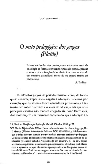 CAPÍTULO PRIMEIRO
O mitopedagógico dosgregos
(Platão)
Lavrar ata do fim dos poetas, convocar como vetor da
ontologia as formas contemporâneas do materna, pensar
o amor em sua função de verdade, inscrever as vias de
um começo da política: esses são os quatro traços do
platonismo.
A. Badiou1
O s filósofos gregos d o período clássico deram , de fo rm a
quase unânim e, im portância singular à educação. Sabem os, p o r
exem plo, que os sofistas foram educadores profissionais. Eles
teorizaram sobre o sentido e o va lo r de educar, ainda que seus
principais escritos não tenham chegado até nós.2 E n tre eles,
A n tifo n te diz, em um fragm ento conservado, que a educação é o
1A. Badiou. Manifiestopor lafilosofia. Madrid: Cátedra, 1990, p. 75.
2Cf. Platão. HípiasMaior, 282b-c. Entre os historiadores da educação grega, H.-
I. Marrou (Historia de !a edmadón. México: FCE, 1998/1981, p. 83-5) sustenta
que o único traço em comum entre os sofistas era o seu caráter de pedagogos.
Com os sofistas, enfrentamos um enigma em alguma medida similar ao de
Sócrates (cf., neste trabalho, “Infância de um enigma”, p. 152 ss.), porém
acentuado: os principais testemunhos que conservamos vêm de um rival: Platão,
com a agravante de que não temos apologias de seus discípulos, como no
caso de Sócrates. Poderiamos imaginar a sorte de Sócrates na história do pen­
samento ocidental se só conservássemos o testemunho de Aristófanes?
25
 
