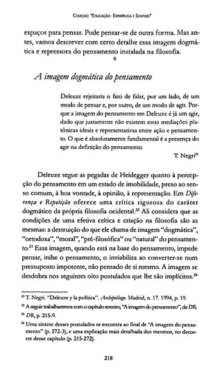 Coleção 'E ducação: Experiência e Sentido'
espaços para pensar. Pode pensar-se de outra forma. Mas an­
tes, vamos descrever com certo detalhe essa imagem dogmá­
tica e repressora do pensamento instalada na filosofia.
«
A. imagem dogmática dopensamento
Deleuze rejeitaria o fato de falar, por um lado, de um
modo de pensar e, por outro, de um modo de agir. Por­
que a imagem do pensamento em Deleuze é já um agir,
dado que justamente não existem estas mediações pla­
tônicas ideais e representativas entre ação e pensamen­
to. O que é absolutamente fundamental é a presença do
agir na definição do pensamento.
T. Negri21
Deleuze segue as pegadas de Heidegger quanto à percep­
ção do pensamento em um estado de imobilidade, preso ao sen­
so comum, à boa vontade, à opinião, à representação. Em Dife­
rença e Repetição oferece uma crítica rigorosa do caráter
dogmático da própria filosofia ocidental.2122 Ali considera que as
condições de uma efetiva crítica e criação na filosofia são as
mesmas: a destruição do que ele chama de imagem “dogmática”,
“ortodoxa”,“moral”,“pré-filosófica” ou “natural” do pensamen­
to.23Essa imagem, quando está na base do pensamento, impede
pensar, inibe o pensamento, o inviabiliza ao converter-se num
pressuposto impotente, não pensado de si mesmo. A imagem se
desdobra nos seguintes oito postulados que lhe são implícitos.24
21T. Negri. “Deleuze y la política”. Arcbipiilago. Madrid, n. 17. 1994, p. 19.
22A seguirtrabalharemoscomo capítuloterceira,“A imagemdo pensamento”,de DR.
23DR, p. 215-9.
24Uma síntese desses postulados se encontra ao final de “A imagem do pensa­
mento” (p. 272-3), e uma explicação mais detalhada dos mesmos, no decor­
rer desse capítulo (p. 215-272).
218
 