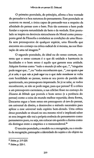 Infância de um pensar (G. Deleuze)
O primeiro postulado, do princípio, afirma a boa vontade
do pensador e a boa natureza do pensamento. Este postulado se
sustenta na moral, a única capaz de persuadir-nos a respeito da
afinidade do pensar com o bem. Pois tão somente o bem pode
fundar a suposta naturalidade do bem e da verdade. Este postu­
lado se inspira na denúncia nietzscheana da Moral como pressu­
posto geral da Filosofia e estabelece as condições de uma filoso­
fia sem pressupostos de qualquer espécie, uma filosofia que
encontra seu começo na crítica radical de si mesma, na sua liber­
tação de uma tal imagem.25
O segundo postulado, do ideal ou do senso comum, sus­
tenta que o senso comum é o que dá unidade e harmonia às
faculdades e o bom senso é aquilo que garante essa unidade.
Adquire formas como “todo o mundo já sabe que...”, “ninguém
pode negar que...”, ou “todos reconhecem que...”, nas quais o que
já se sabe, o que não sepode negar ou o que todos reconhecem se volta
com hostilidade ao pensar, torna-se seu ponto de partida não
questionado, seu pressuposto impensado. Se já se sabe, se todos
reconhecem, se não se pode negar, para que pensar? É a crítica
a um pressuposto cartesiano, a sua célebre frase no começo do
Discurso do Método que postula o bom senso (e a potência do
pensar) como a coisa do mundo melhor repartida; desta forma,
Descartes ergue o bom senso em pressuposto de iure do pensar,
em universal de direito, e desenvolve o método necessário para
aplicar a esse universal todo espírito bem-dotado. Uma crítica
desse postulado se situará no seu mesmo nível e implicará saber
se essa imagem não trai a própria essência do pensamento como
pensamento puro, ou seja, em colocar em questão a forma como
ela distingue entre o empírico e o transcendental.26
O terceiro postulado, o modelo ou a recognição, ou o mode­
lo da recognição, pressupõe a identidade do sujeito e do objeto na
25Ibidem, p. 219-220.
“ Ibidem, p. 220-1.
219
 