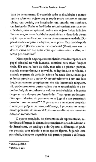 Coleção “Educação: Experiência e Sentido"
base do pensamento. Ele convida todas as faculdades a exerce­
rem-se sobre um objeto que se supõe seja o mesmo, o mesmo
objeto ora ouvido, ora imaginado, ora sentido, ora sonhado,
ora lembrado. Todas as facilidades reconheceríam, em sua espe­
cificidade, estar se aplicando sobre um objeto único, idêntico.
Por sua vez, todas as faculdades exprimiríam a identidade de um
sujeito que as acolhe como modos de uma mesma unidade. Du­
pla identidade objetiva e subjetiva pressuposta. Este modelo pode
ser empírico (Descartes) ou transcendental (Kant), mas em to­
dos os casos não faz outra coisa que universalizar a dóxa, um
senso pré-filosófico.27
Não se pode negar que o reconhecimento desempenha um
papel principal na vida humana, contribui para ativar funções
vitais. Ele está na base da vida, mas não do pensar, porque,
quando se reconhece, se convalida, se legitima, se confirma, e
quando se pensa de verdade, não se faz nada disso, senão que
se busca propiciar o novo. O reconhecimento é um modelo
inquietantemente complacente; ele não incomoda ninguém,
não pode promover outras coisas que o reconhecido e o re­
conhecível; ele reconhece os valores estabelecidos; é incapaz
de gerar mais do que conformidades: “mas quem pode acre­
ditar que o destino do pensamento se joga aí e que pensemos
quando reconhecemos?”.28O pensar tem a ver com o propiciar
o novo, e o próprio do novo, a diferença, é provocar no pensa­
mento potências de um modelo totalmente distinto ao reconhe­
cido e ao reconhecível.
O quarto postulado, do elemento ou da representação, su­
bordina a diferença às dimensões complementárias do Mesmo e
do Semelhante, do Análogo e do Oposto: a diferença só pode
ser pensada com relação a essas quatro figuras. Segundo esse
postulado, a imagem dogmática não permite pensar a diferença
27Ibidem, p. 221-3.
28Ibidem,, p. 224.
220
 