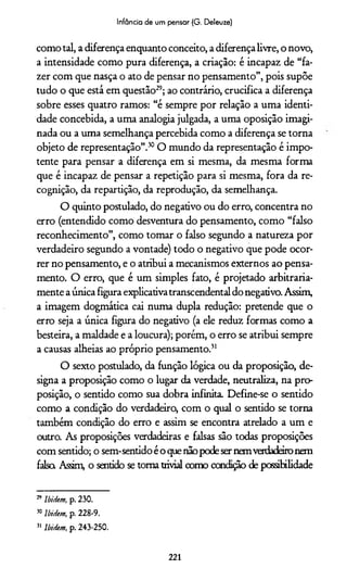 Infância de um pensar (G. Deleuze)
como tal, a diferença enquanto conceito, a diferença livre, o novo,
a intensidade como pura diferença, a criação: é incapaz de “fa­
zer com que nasça o ato de pensar no pensamento”, pois supõe
tudo o que está em questão29; ao contrário, crucifica a diferença
sobre esses quatro ramos: “é sempre por relação a uma identi­
dade concebida, a uma analogia julgada, a uma oposição imagi­
nada ou a uma semelhança percebida como a diferença se torna
objeto de representação”.30O mundo da representação é impo­
tente para pensar a diferença em si mesma, da mesma forma
que é incapaz de pensar a repetição para si mesma, fora da re-
cognição, da repartição, da reprodução, da semelhança.
O quinto postulado, do negativo ou do erro, concentra no
erro (entendido como desventura do pensamento, como “falso
reconhecimento”, como tomar o falso segundo a natureza por
verdadeiro segundo a vontade) todo o negativo que pode ocor­
rer no pensamento, e o atribui a mecanismos externos ao pensa­
mento. O erro, que é um simples fato, é projetado arbitraria­
mente a única figura explicativatranscendental do negativo. Assim,
a imagem dogmática cai numa dupla redução: pretende que o
erro seja a única figura do negativo (a ele reduz formas como a
besteira, a maldade e a loucura); porém, o erro se atribui sempre
a causas alheias ao próprio pensamento.31
O sexto postulado, da função lógica ou da proposição, de­
signa a proposição como o lugar da verdade, neutraliza, na pro­
posição, o sentido como sua dobra infinita. Define-se o sentido
como a condição do verdadeiro, com o qual o sentido se torna
também condição do erro e assim se encontra atrelado a um e
outro. As proposições verdadeiras e falsas são todas proposições
com sentido; o sem-sentido é o quenãopodeser nemverdadeironem
falsa Assim, o sentido se toma trivial como condição de possibilidade
29 IbiHem, p. 230.
50Ibidem, p. 228-9.
51 Ibidem, p. 243-250.
221
 