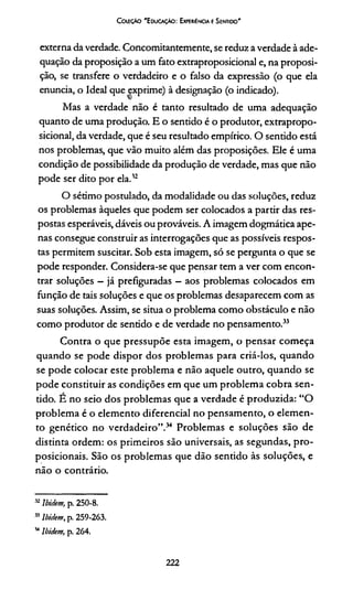 ColeçAo 'E ducação: Experiência e Sentido'
externa da verdade. Concomitantemente, se reduz a verdade à ade­
quação da proposição a um fato extraproposicional e, na proposi­
ção, se transfere o verdadeiro e o falso da expressão (o que ela
enuncia, o Ideal que exprime) à designação (o indicado).
Mas a verdade não é tanto resultado de uma adequação
quanto de uma produção. E o sentido é o produtor, extrapropo­
sicional, da verdade, que é seu resultado empírico. O sentido está
nos problemas, que vão muito além das proposições. Ele é uma
condição de possibilidade da produção de verdade, mas que não
pode ser dito por ela.12
O sétimo postulado, da modalidade ou das soluções, reduz
os problemas àqueles que podem ser colocados a partir das res­
postas esperáveis, dáveis ou prováveis. A imagem dogmática ape­
nas consegue construir as interrogações que as possíveis respos­
tas permitem suscitar. Sob esta imagem, só se pergunta o que se
pode responder. Considera-se que pensar tem a ver com encon­
trar soluções - já prefiguradas - aos problemas colocados em
função de tais soluções e que os problemas desaparecem com as
suas soluções. Assim, se situa o problema como obstáculo e não
como produtor de sentido e de verdade no pensamento.3233
Contra o que pressupõe esta imagem, o pensar começa
quando se pode dispor dos problemas para criá-los, quando
se pode colocar este problema e não aquele outro, quando se
pode constituir as condições em que um problema cobra sen­
tido. E no seio dos problemas que a verdade é produzida: “O
problema é o elemento diferencial no pensamento, o elemen­
to genético no verdadeiro”.34 Problemas e soluções são de
distinta ordem: os primeiros são universais, as segundas, pro-
posicionais. São os problemas que dão sentido às soluções, e
não o contrário.
32Ibidem, p. 250-8.
33Ibidem, p. 259-263.
34Ibidem, p. 264.
222
 