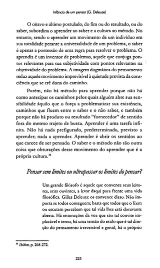 Infância de um pensar (G. Deleuze)
O oitavo e último postulado, do fim ou do resultado, ou do
saber, subordina o aprender ao saber e a cultura ao método. No
entanto, sendo o aprender um movimento de um indivíduo em
sua totalidade perante a universalidade de um problema, o saber
é apenas a possessão de uma regra para resolver o problema. O
aprendiz é um inventor de problemas, aquele que conjuga pon­
tos relevantes para sua subjetividade com pontos relevantes na
objetividade do problema. A imagem dogmática do pensamento
reduz aquele movimento imprevisível à quietude prevista da cons­
ciência que se crê dona do caminho.
Porém, não há método para aprender porque não há
como antecipar os caminhos pelos quais alguém abre sua sen­
sibilidade àquilo que o força a problematizar sua existência,
caminhos que fluem entre o saber e o não saber, e também
porque não há produto ou resultado “fornecedor” de sentido
fora do mesmo trajeto de busca. Aprender é uma tarefa infi­
nita. Não há nada prefigurado, predeterminado, previsto a
aprender; nada a aprender. Aprender é abrir os sentidos ao
que carece de ser pensado. O saber e o método não são outra
coisa que obturações desse movimento do aprender que é a
própria cultura.35
Pensarsem limitesou ultrapassaroslimitesdopensar?
Um grande filósofo é aquele que convence seus leito­
res, seus ouvintes, a levar daqui para frente uma vida
filosófica. Gilles Deleuze os convence disso. Não im­
porta se todos conseguem; basta que todos que o lêem
ou escutam percebam que tal vida lhes está doravante
aberta. Há entonações da voz que são tal convite im­
placável e terno, há uma tensão do estilo que é tal dire­
ção do pensamento irreversível e gentil, há o próprio
55Ibidem, p. 268-272.
223
 
