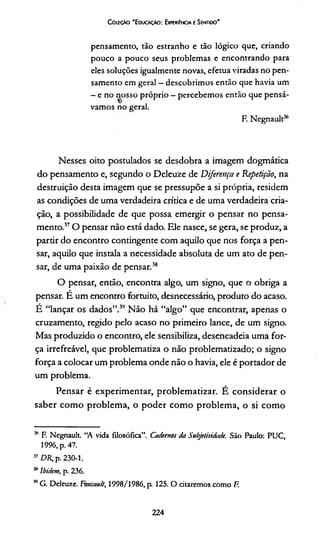 CoifÇÀo 'E ducação: Experiência t Sentioo'
pensamento, tão estranho e tão lógico que, criando
pouco a pouco seus problemas e encontrando para
eles soluções igualmente novas, efetua viradas no pen­
samento em geral —descobrimos então que havia um
- e no nosso próprio - percebemos então que pensá-
vam os no geral.
F. Negnault36
Nesses oito postulados se desdobra a imagem dogmática
do pensamento e, segundo o Deleuze de Diferença e Repetição, na
destruição desta imagem que se pressupõe a si própria, residem
as condições de uma verdadeira crítica e de uma verdadeira cria­
ção, a possibilidade de que possa emergir o pensar no pensa­
mento.17O pensar não está dado. Ele nasce, se gera, se produz, a
partir do encontro contingente com aquilo que nos força a pen­
sar, aquilo que instala a necessidade absoluta de um ato de pen­
sar, de uma paixão de pensar.18
O pensar, então, encontra algo, um signo, que o obriga a
pensar. É um encontro fortuito, desnecessário, produto do acaso.
É “lançar os dados”.19 Não há “algo” que encontrar, apenas o
cruzamento, regido pelo acaso no primeiro lance, de um signo.
Mas produzido o encontro, ele sensibiliza, desencadeia uma for­
ça irrefreável, que problematiza o não problematizado; o signo
força a colocar um problema onde não o havia, ele é portador de
um problema.
Pensar é experimentar, problematizar. É considerar o
saber como problema, o poder como problema, o si como
36 F. Negnault “A vida filosófica”. Cadernos da Subjetividade. São Paulo: PUC,
1996, p. 47.
37 DR, p. 230-1.
3BIbidem, p. 236.
39G. Deleuze. Foucault, 1998/1986, p. 125. O citaremos como F.
224
 