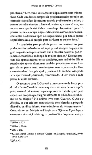 Infância de um pensar (G. Deleuze)
problema,40bem como as relações múltiplas entre esses três mo­
tivos. Cada um desses campos de problematização permite um
exercício específico do pensar: quando problematiza o saber, o
pensar permite alcançar o limite do visível e, a uma só vez, au­
mentar o campo de visibilidade; quando problematiza o poder, o
pensar permite emergir singularidades bem como alterar as rela­
ções entre os diversos tipos de singularidade; por fim, o pensar
se problematiza a si próprio para dar lugar ao sujeito ético.41
As condições para produzir pensar no pensamento, para
poder gerá-lo, estão dadas, até aqui, pela destruição daquela ima­
gem dogmática do pensamento que a filosofia ocidental pacien­
temente consolidou ao longo de muitos séculos.42 Deleuze pro­
cura não apenas mostrar essas condições, mas realizá-las. Ele se
propõe não apenas dizer, mas também praticar essa outra ima­
gem de um pensamento sem imagem, sem representação. Esse
exercício não é fixo, planejado, pautado. Ele também não pode
ser esquematizado, dissecado, reconstruído. O tom muda a cada
passo. O estilo também.
O encontro com F. Guattari e um conjunto de livros pro­
duzidos “entre” os dois durante quase vinte anos desloca o pró­
prio pensar. A crítica tem, naqueles primeiros trabalhos, um peso
específico próprio que vai gradualmente se diluindo até subsu-
mir-se na criação.43 No último livro com Guattari, O que é a
filosofia?, os que criticam sem criar são considerados a praga da
filosofia, os discutidores, comunicadores do ressentimento.44
Como vimos, em Nietsçsche e a Filosofia e em Diferença e 'Repetição pro­
curava-se a destruição da imagem pre-filosófica do pensamento, e
411Ibidem, p. 125.
41 Ibidem, p. 124-6.
42 DR, p. 232.
45Cf. não apenas DR mas o capitulo “Crítica” em Niet^scbej la FHosojia, 1993/
1962, p. 105-156.
“J2F, p.42.
225
 