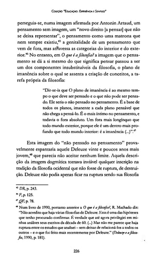 CcreçAo 'E duoçâo: Experiência e Sentido'
perseguia-se, numa imagem afirmada por Antonin Artaud, um
pensamento sem imagem, um “novo direito [a pensar] que não
se deixa representar”, o pensamento como uma matrona que
nem sempre existiu,45 a genitalidade de um pensamento que
vem de fora, mas atííavessa as categorias do interior e do exte­
rior.46No entanto, em 0 que é afilosofia? a imagem que o pensa­
mento se dá a si mesmo do que significa pensar passou a ser
um dos componentes insubstituíveis da filosofia, o plano de
imanência sobre o qual se assenta a criação de conceitos, a ta­
refa própria da filosofia:
“Dir-se-ia que O plano de imanência é ao mesmo tem­
po o que deve ser pensado e o que não pode ser pensa­
do. Ele seria o não pensado no pensamento. E a base de
todos os planos, imanente a cada plano pensável que
não chega apensá-lo. E o mais íntimo no pensamento, e
todavia o fora absoluto. Um fora mais longínquo que
todo mundo exterior, porque ele é um dentro mais pro­
fundo que todo mundo interior: é a imanência (...)”.47
Esta imagem do “não pensado no pensamento” prova­
velmente espantaria aquele Deleuze vinte e poucos anos mais
jovem,48 que parecia não aceitar nenhum limite. Aquela descri­
ção da imagem dogmática tornava inviável qualquer inscrição na
tradição da filosofia ocidental que não fosse de ruptura, de destrui­
ção. Deleuze não podia apenas ficar na ruptura sendo sua filosofia
45 DR, p. 243.
46F, p. 125.
" QF, p. 78.
* Num livro de 1990, portanto anterior a O que i afilosofial, R. Machado diz:
“Não acredito que haja várias filosofias de Deleuze. Essa c uma das hipóteses
que tenho procurado confirmar. E verdade que até agora privilegiei em mi­
nhas análises seus escritos da década de 60. (...) Mas não me parece que haja
ruptura entre os estudos que analisei - sem deixar de relacioná-los a todos os
outros —c o que foi feito mais recentemente por Deleuze.” (De/euqr e afiloso­
fia,, 1990, p. 181).
226
 