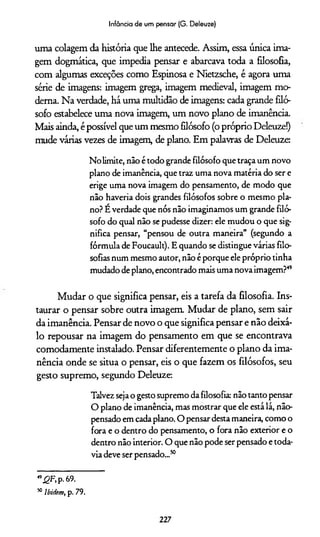 Infância de um pensar (G. Deleuze)
uma colagem da história que lhe antecede. Assim, essa única ima­
gem dogmática, que impedia pensar e abarcava toda a filosofia,
com algumas exceções como Espinosa e Nietzsche, é agora uma
série de imagens: imagem grega, imagem medieval, imagem mo­
derna. Na verdade, há uma multidão de imagens: cada grande filó­
sofo estabelece uma nova imagem, um novo plano de imanência.
Mais ainda, é possível que um mesmo filósofo (o próprio Deleuze!)
mude várias vezes de imagem, de plano. Em palavras de Deleuze:
Nolimite, não étodo grande filósofo que traça um novo
plano de imanência, que traz uma nova matéria do ser e
erige uma nova imagem do pensamento, de modo que
não haveria dois grandes filósofos sobre o mesmo pla­
no? Éverdade que nós não imaginamos um grande filó­
sofo do qual não se pudesse dizer: ele mudou o que sig­
nifica pensar, “pensou de outra maneira” (segundo a
fórmula de Foucault). Equando se distinguevárias filo­
sofias num mesmo autor, não éporque elepróprio tinha
mudado deplano,encontrado mais uma nova imagem?49
Mudar o que significa pensar, eis a tarefa da filosofia. Ins­
taurar o pensar sobre outra imagem. Mudar de plano, sem sair
da imanência. Pensar de novo o que significa pensar e não deixá-
lo repousar na imagem do pensamento em que se encontrava
comodamente instalado. Pensar diferentemente o plano da ima­
nência onde se situa o pensar, eis o que fazem os filósofos, seu
gesto supremo, segundo Deleuze:
Talvez sejao gesto supremo dafilosofia: nãotanto pensar
O plano de imanência, mas mostrar que ele estálá, não-
pensado em cadaplano. O pensardestamaneira, como o
fora e o dentro do pensamento, o fora não exterior e o
dentro não interior. O que não pode ser pensado etoda­
via deve serpensado...50
4,£F,p.69.
50lbidem, p. 79.
227
 