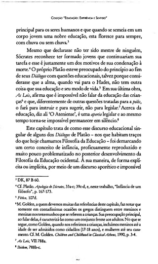 C oleção 'E ducação: Experiência e Sentido'
principal para os seres humanos e que quando se semeia em um
corpo jovem uma nobre educação, esta floresce para sempre,
com chuva ou sem chuva.3
Mesmo que declarasse não ter sido mestre de ninguém,
Sócrates reconhece ter formado jovens que continuariam sua
tarefa e esse é justamente um dos motivos de sua condenação à
morte.4O próprio Platão esteve preocupado do princípio ao fim
de seus Diálogos com questões educacionais, talvez porque consi­
derasse que a alma, quando vai para o Hades, não tem outra
coisa que sua educação e seu modo de vida.5 Em sua última obra,
As Leis, afirma que é impossível não falar da educação das crian­
ças6e que, diferentemente de outras questões tratadas para apolis,
o fará para instruir e para sugerir, não para legislar.7Acerca da
educação, diz ali ‘O Ateniense’, é uma aporia legislar e ao mesmo
tempo torna-se impossível permanecer em silêncio.8
Este capítulo trata de como esse discurso educacional sin­
gular de alguns dos Diálogos de Platão - nos que habitam traços
do que hoje chamamos Filosofia da Educação - foi demarcando
um certo conceito de infância, proficuamente reproduzido e
muito pouco problematizado no posterior desenvolvimento da
Filosofia da Educação ocidental. A sua maneira, de forma explí­
cita ou implícita, por meio de um discurso aporético e impossível
3DK, 87 B 60.
4Cf. Platão. Apologia HeSócrates, 33a-c; 39c-d, e, neste trabalho, “Infância de um
filósofo”, p. 167-173.
5Fédon, 107d.
6M. Golden, a quem devemos muitasdasreferências deste capítulo, faz notar que
somente em contadíssimas ocasiões os gregos distinguem entre meninos e
meninas nos testemunhos que sereferem acrianças. Suapreocupação principal,
ao falar delas, é caracterizá-las como um conjunto frente aos adultos. No que se
segue, como Golden, quando nos referimos acrianças, incluímos meninos até a
idade de ser admitidos como cidadãos (17-18 anos), e mulheres até seu casa­
mento. Cf. M. Golden. Children and Childhoodin ClassicalAthens, 1990, p. 3-4.
7As Leis, VII 788a.
' lbidtm, 788b-c.
 