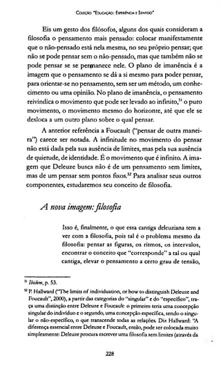 Coleção 'E ducação: Experiência e Sentido’
Eis um gesto dos filósofos, alguns dos quais consideram a
filosofia o pensamento mais pensado: colocar manifestamente
que o não-pensado está nela mesma, no seu próprio pensar; que
não se pode pensar sem o não-pensado, mas que também não se
pode pensar se se permanece nele. O plano de imanência é a
imagem que o pensamento se dá a si mesmo para poder pensar,
para orientar-se no pensamento, sem ser um método, um conhe­
cimento ou uma opinião. No plano de imanência, o pensamento
reivindica o movimento que pode ser levado ao infinito,51 o puro
movimento, o movimento mesmo do horizonte, até que ele se
desloca a um outro plano sobre o qual pensar.
A anterior referência a Foucault (“pensar de outra manei­
ra”) carece ser notada. A infinitude no movimento do pensar
não está dada pela sua ausência de limites, mas pela sua ausência
de quietude, de identidade. É o movimento que é infinito. A ima­
gem que Deleuze busca não é de um pensamento sem limites,
mas de um pensar sem pontos fixos.52 Para analisar seus outros
componentes, estudaremos seu conceito de filosofia.
A nova imagem:filosofia
Isso é, finalmente, o que essa cantiga deleuziana tem a
ver com a filosofia, pois tal é o problema mesmo da
filosofia: pensar as figuras, os ritmos, os intervalos,
encontrar o conceito que “corresponde” a tal ou qual
cantiga, elevar o pensamento a certo grau de tensão,
51 Ibidem, p. 53.
“ P. Hallward (“The limits of individuation, or how to distinguish Deleuze and
Foucault”, 2000), a partir das categorias do “singular” e do “específico”, tra­
ça uma distinção entre Deleuze e Foucault: o primeiro teria uma concepção
singular do indivíduo e o segundo, uma concepção específica, sendo o singu­
lar o não-específico, o que transcende todas as relações. Diz Hallward: “A
diferença essencial entre Deleuze e Foucault, então, pode ser colocada muito
simplesmente: Deleuze procura escrever uma filosofia sem limites (através da
228
 