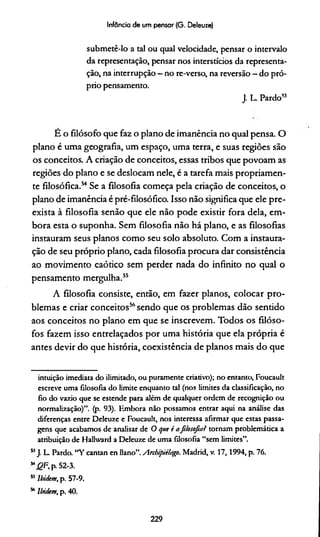 Infância de um pensar (G. Oeleuze)
submetê-lo a tal ou qual velocidade, pensar o intervalo
da representação, pensar nos interstícios da representa­
ção, na interrupção - no re-verso, na reversão —do pró­
prio pensamento.
J. L. Pardo53
É o filósofo que faz o plano de imanência no qual pensa. O
plano é uma geografia, um espaço, uma terra, e suas regiões são
os conceitos. A criação de conceitos, essas tribos que povoam as
regiões do plano e se deslocam nele, é a tarefa mais propriamen­
te filosófica.54Se a filosofia começa pela criação de conceitos, o
plano de imanência é pré-filosófico. Isso não significa que ele pre-
exista à filosofia senão que ele não pode existir fora dela, em­
bora esta o suponha. Sem filosofia não há plano, e as filosofias
instauram seus planos como seu solo absoluto. Com a instaura­
ção de seu próprio plano, cada filosofia procura dar consistência
ao movimento caótico sem perder nada do infinito no qual o
pensamento mergulha.55
A filosofia consiste, então, em fazer planos, colocar pro­
blemas e criar conceitos56sendo que os problemas dão sentido
aos conceitos no plano em que se inscrevem. Todos os filóso­
fos fazem isso entrelaçados por uma história que ela própria é
antes devir do que história, coexistência de planos mais do que
intuição imediata do ilimitado, ou puramente criativo); no entanto, Foucault
escreve uma filosofia do limite enquanto tal (nos limites da classificação, no
fio do vazio que se estende para além de qualquer ordem de recognição ou
normalização)”, (p. 93). Embora não possamos entrar aqui na análise das
diferenças entre Deleuze e Foucault, nos interessa afirmar que estas passa­
gens que acabamos de analisar de O que é afilosofiai tornam problemática a
atribuição de Hallward a Deleuze de uma filosofia “sem limites”.
53J. L Pardo. “Y cantan en Uano”. Anbipiilago. Madrid, v. 17,1994, p. 76.
M(2F,p.52-3.
55Ibittem, p. 57-9.
56lbiekm, p. 40.
229
 
