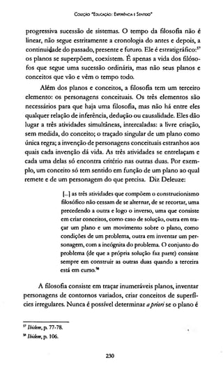 Colíçào 'E ducação: Experiência e Sentido'
progressiva sucessão de sistemas. O tempo da filosofia não é
linear, não segue estritamente a cronologia do antes e depois, a
continuidade do passado, presente e futuro. Ele é estratigráfico:57
os planos se superpõem, coexistem. E apenas a vida dos filóso­
fos que segue uma sucessão ordinária, mas não seus planos e
conceitos que vão e vêm o tempo todo.
Além dos planos e conceitos, a filosofia tem um terceiro
elemento: os personagens conceituais. Os três elementos são
necessários para que haja uma filosofia, mas não há entre eles
qualquer relação de inferência, dedução ou causalidade. Eles dão
lugar a três atividades simultâneas, intercaladas: a livre criação,
sem medida, do conceito; o traçado singular de um plano como
única regra; a invenção de personagens conceituais estranhos aos
quais cada invenção dá vida. As três atividades se entrelaçam e
cada uma delas só encontra critério nas outras duas. Por exem­
plo, um conceito só tem sentido em função de um plano ao qual
remete e de um personagem do que precisa. Diz Deleuze:
[...] as três atividades que compõem o construcionismo
filosófico não cessam de se alternar, de se recortar, uma
precedendo a outra e logo o inverso, uma que consiste
em criar conceitos, como caso de solução, outra em tra­
çar um plano e um movimento sobre o plano, como
condições de um problema, outra em inventar um per­
sonagem, com a incógnita do problema. O conjunto do
problema (de que a própria solução faz parte) consiste
sempre em construir as outras duas quando a terceira
está em curso.58
A filosofia consiste em traçar inumeráveis planos, inventar
personagens de contornos variados, criar conceitos de superfí­
cies irregulares. Nunca é possível determinar apriori se o plano é
57lbidem, p. 77-78.
58lbidem, p. 106.
230
 