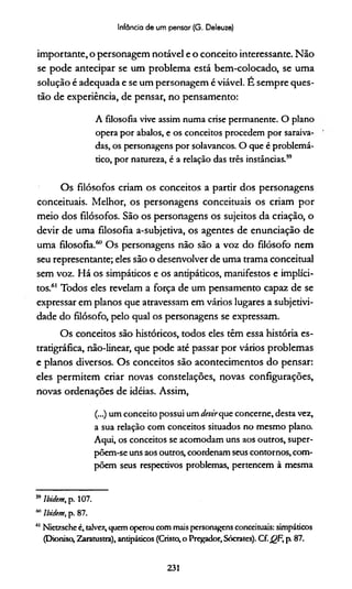 Infância de um pensar (G. Deleuze)
importante, o personagem notável e o conceito interessante. Não
se pode antecipar se um problema está bem-colocado, se uma
solução é adequada e se um personagem é viável. E sempre ques­
tão de experiência, de pensar, no pensamento:
A filosofia vive assim numa crise permanente. O plano
opera por abalos, e os conceitos procedem por saraiva­
das, os personagens por solavancos. O que é problemá­
tico, por natureza, é a relação das três instâncias.59
Os filósofos criam os conceitos a partir dos personagens
conceituais. Melhor, os personagens conceituais os criam por
meio dos filósofos. São os personagens os sujeitos da criação, o
devir de uma filosofia a-subjetiva, os agentes de enunciação de
uma filosofia.60 Os personagens não são a voz do filósofo nem
seu representante; eles são o desenvolver de uma trama conceituai
sem voz. Há os simpáticos e os antipáticos, manifestos e implíci­
tos.61 Todos eles revelam a força de um pensamento capaz de se
expressar em planos que atravessam em vários lugares a subjetivi­
dade do filósofo, pelo qual os personagens se expressam.
Os conceitos são históricos, todos eles têm essa história es-
tratigráfica, não-linear, que pode até passar por vários problemas
e planos diversos. Os conceitos são acontecimentos do pensar:
eles permitem criar novas constelações, novas configurações,
novas ordenações de idéias. Assim,
(...) um conceito possui um devirque concerne, desta vez,
a sua relação com conceitos situados no mesmo plano.
Aqui, os conceitos se acomodam uns aos outros, super-
põem-se uns aos outros, coordenam seus contornos, com­
põem seus respectivos problemas, pertencem à mesma
59Ibidcm, p. 107.
m Ibidem, p. 87.
111Nietzsche é, talvez, quem operou com mais personagens conceituais: simpáticos
(Dioniso, Zaratustra), antipáticos (Cristo, o Pregador, Sócrates). Cf. QF, p 87.
231
 