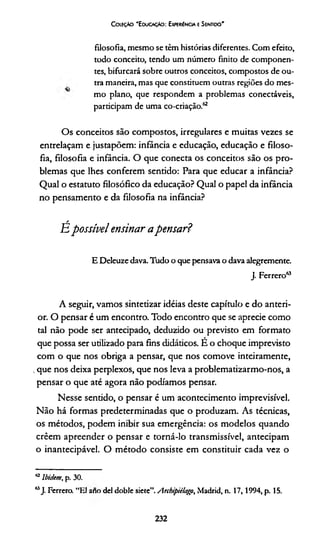 Coleção "Educação: Experiência e Sentido'
filosofia, mesmo se têm histórias diferentes. Com efeito,
todo conceito, tendo um número finito de componen­
tes, bifurcará sobre outros conceitos, compostos de ou­
tra maneira, mas que constituem outras regiões do mes­
mo plano, que respondem a problemas conectáveis,
participam de uma co-criação.62
Os conceitos são compostos, irregulares e muitas vezes se
entrelaçam e justapõem: infância e educação, educação e filoso­
fia, filosofia e infância. O que conecta os conceitos são os pro­
blemas que lhes conferem sentido: Para que educar a infância?
Qual o estatuto filosófico da educação? Qual o papel da infância
no pensamento e da filosofia na infância?
/
Epossível ensinar apensar?
E Deleuze dava. Tudo o que pensava o dava alegremente.
J. Ferrero63
A seguir, vamos sintetizar idéias deste capítulo e do anteri­
or. O pensar é um encontro. Todo encontro que se aprecie como
tal não pode ser antecipado, deduzido ou previsto em formato
que possa ser utilizado para fins didáticos. É o choque imprevisto
com o que nos obriga a pensar, que nos comove inteiramente,
,que nos deixa perplexos, que nos leva a problematizarmo-nos, a
pensar o que até agora não podíamos pensar.
Nesse sentido, o pensar é um acontecimento imprevisível.
Não há formas predeterminadas que o produzam. As técnicas,
os métodos, podem inibir sua emergência: os modelos quando
crêem apreender o pensar e torná-lo transmissível, antecipam
o inantecipável. O método consiste em constituir cada vez o
62lbidem, p. 30.
63J. Ferrero. “El ano dei doble sietc”.Archipiilafp, Madrid, n. 17,1994, p. 15.
232
 
