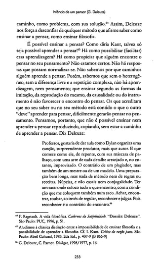 Infância de um pensar (G. Deleuze)
caminho, como problema, com sua solução.64 Assim, Deleuze
nos força a desconfiar de qualquer método que afirme saber como
ensinar a pensar, como ensinar filosofia.
E possível ensinar a pensar? Como diria Kant, talvez só
seja possível aprender a pensar!65Há como possibilitar (facilitar)
essa aprendizagem? Há como propiciar que alguém encontre o
pensar no seu pensamento? Não estamos certos. Não há respos­
tas que possam normalizar-se. Não sabemos por que caminhos
alguém aprende a pensar. Porém, sabemos que sem o heterogê­
neo, sem a diferença livre e a repetição complexa, não há apren­
dizagem, nem pensamento; que ensinar segundo as formas da
imitação, da reprodução do mesmo, da causalidade ou do instru­
mento é não favorecer o encontro do pensar. Os que acreditam
que no seu saber ou no seu método está contido o que o outro
“deve” aprender para pensar, dificilmente gerarão pensar no pen­
samento. Pensamos, portanto, que não é possível ensinar nem
aprender a pensar reproduzindo, copiando, sem estar a caminho
de aprender a pensar. Diz Deleuze:
Professor, gostaria de dar aula como Dylan organiza uma
canção, surpreendente produtor, mais que autor. E que
comece como ele, de repente, com sua máscara de pa­
lhaço, com uma arte de cada detalhe arranjado e, no en­
tanto, improvisado. O contrário de um plagiador, mas
também de um mestre ou de um modelo. Uma prepara­
ção bem longa, mas nada de método nem de regras ou
receitas. Núpcias, e não casais nem conjugalidade. Ter
um saco onde coloco tudo o que encontro, com a condi­
ção que me coloquem também num saco. Achar, encon­
trar, roubar, ao invés de regular, reconhecer e julgar. Pois
reconhecer é o contrário do encontro.66
64 F. Regnault. A vida filosófica. Cadernos da Subjetividade. “Dossiêr: Deleuze”.
São Paulo: PUC, 1996, p. 51.
65Aludimos à clássica distinção entre a impossibilidade de ensinar filosofia e a
possibilidade de aprender a filosofar. Cf. I. Kant. Critica da raspo pura. São
Paulo: Abril Cultural, 1983. 2da Ed., p. 407-9 (B 865-9)
66G. Deleuze, C. Pamet. Diálogos, 1998/1977, p. 16.
233
 