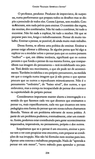Coleção "Educação: Experiência e Sentido'
O professor, produtor. Produtor de imprevistos, de surpre­
sas, numa performance que prepara todos os detalhes mas se dis­
põe a prescindir de todos eles. Contra Lipman, sem modelo. Con­
tra■Sócrates, sem nada prévio para ensinar. O contrário das regras,
das receitas, dos combinados. Não há nada a combinar, há tudo a
encontrar. Não há nada a explicar, há tudo a receber. Há que se
preparar para isso, longa e trabalhosamente. Pensar dá muito tra­
balho. Ensinar a pensar, se possível, dá ainda muito mais trabalho.
Dessa forma, se afirma uma política do ensinar. Ensinar a
pensar exige afirmar a diferença. Se alguém pensa que há algo a
explicar ou a modelar sobre o pensar para que os outros pensem
“melhor” - que, em última instância, significará que os outros
pensem o que funda o pensar da sua mesma forma, que compar­
tilhem sua imagem do pensamento - terá inviabilizado seu pen­
sar. Terá detido seu movimento, o que ele pode ter de aconteci­
mento. Também inviabiliza o seu próprio pensamento, na medida
em que o congela numa imagem que já não pensa e que apenas
procura que os outros a reproduzam mimeticamente. Não é o
pensamento “ordinário”, de “baixo nível”, dos outros, o que
embrutece, mas a crença na incapacidade de pensar dos outros e
na superioridade do próprio pensar.
Consideramos importante manter aberta a interrogação e o
sentido do que fazemos cada vez que dizemos que ensinamos a
pensar ou, mais especificamente, cada vez que situamos em terra
pedagógica essa forma do pensar que em nossa cultura chamamos
filosofia. Vemos ali um problema relevante de nossa prática. A
partir de um problema podemos, eventualmente, criar um concei­
to. Assim, podemos estar contribuindo para gerar acontecimentos
impensados, impensáveis, no pensamento, próprio e dos outros.
Suspeitamos que se o pensar é um encontro, ensinar a pen­
sar tem a ver com propiciar esse encontro, com preparar as condi­
ções de sua irrupção. Mas não há fórmulas nem receitas para isso.
Apenas uma extensa e trabalhosa preparação. Nada de “aprenda a
pensar em seis meses”, “novo método para aprender a pensar.
234
 