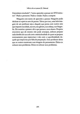 Infância de um pensar (G. Deleuze)
Garantímos resultado”, “como aprender a pensar em XYZ minu­
tos”. Nada a prometer. Nada a vender. Nada a comprar.
Ninguém está isento de aprender a pensar. Ninguém pode
declarar-se expert na arte de pensar. Talvez por isso, uma bela ima­
gem de um professor seja a daquele que pensa com outros sem
que importe sua idade, sua cor, seu gênero, sua cabeça, sua biogra­
fia. Ele exercita o pensar e dá o que pensar a seus alunos. Propicia
encontros que ele mesmo não pode antecipar, embora prepare
cada detalhe de sua aula com a meticulosidade de quem se prepara
extensamente para improvisar e não com a superficialidade da­
quele que improvisa por falta de preparação. Esse professor deixa
que os outros construam suas imagens de pensamento. Deixa-os
colocar seus problemas. Deixa-se colocar seus problemas.
235
 