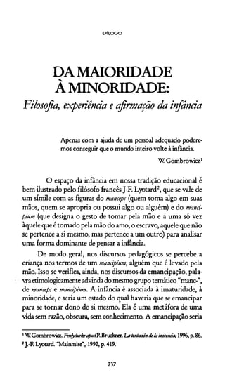 EPÍLOGO
DA MAIORIDADE
À MINORIDADE:
Filosofia, experiência e afirmação da infância
Apenas com a ajuda de um pessoal adequado podere­
mos conseguir que o mundo inteiro volte à infância.
W G om browicz1
O espaço da infância em nossa tradição educacional é
bem-ilustrado pelo filósofo francês J-F. Lyotard2, que se vale de
um símile com as figuras do manceps (quem toma algo em suas
mãos, quem se apropria ou possui algo ou alguém) e do mand-
pium (que designa o gesto de tomar pela mão e a uma só vez
àquele que é tomado pela mão do amo, o escravo, aquele que não
se pertence a si mesmo, mas pertence a um outro) para analisar
uma forma dominante de pensar a infância.
De modo geral, nos discursos pedagógicos se percebe a
criança nos termos de um mandpium, alguém que é levado pela
mão. Isso se verifica, ainda, nos discursos da emancipação, pala­
vra etimologicamente advinda do mesmo grupo temático “mane-”,
de manceps e mandpium. A infância é associada à imaturidade, à
minoridade, e seria um estado do qual havería que se emancipar
para se tornar dono de si mesmo. Ela é uma metáfora de uma
vida sem razão, obscura, sem conhecimento. A emancipação seria
1WGombrowicz.FenfydurkeaptttfP.Bruckner.Latentaáón detainocenàa, 19%,p.86.
2J.-F. Lyotard. “Mainmise”, 1992,p. 419.
237
 