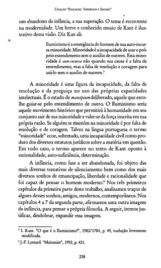 Coleção "Educação: Experiência e Sentido'
um abandono da infância, a sua superação. O tema é recorrente
na modernidade. Um breve e conhecido ensaio de Kant é ilus­
trativo dessa visão. Diz Kan ali:
Iluminismo é a emergência do homem de sua auto-incur-
sa minoridade. Minoridade é a incapacidade de usar o pró­
prio entendimento sem o auxílio de outrem. Esta mino­
ridade é auto-incursa não quando sua causa é a falta de
entendimento, mas a falta de resolução e coragem para
usá-lo sem o auxílio de outrem .3
A minoridade é uma figura da incapacidade, da falta de
resolução e da preguiça no uso das próprias capacidades
intelectuais. E o estado de mancipium deliberado, aquele que esco­
lhe guiar-se pelo entendimento de outro. O Iluminismo seria
aquele movimento histórico que permitirá à humanidade em seu
conjunto sair de sua minoridade e valer-se da força inscrita em sua
própria razão. Se alguém se mantém na minoridade é por falta de
resolução e de coragem Talvez na língua portuguesa o termo
“minoridade” ecoe, sobretudo, uma incapacidade civil como pro­
duto dos diversos estatutos jurídicos sobre a matéria em questão.
Em todo caso, o termo aparece no texto de Kant oposto à
racionalidade, auto-suficiência, determinação.
A infância, como fase a ser abandonada, foi objeto das
mais diversas tentativas de silenciamento bem como dos mais
diversos sonhos de emancipação, liberdade e racionalidade que
foi capaz de pensar o homem moderno.4 Nos três primeiros
capítulos da primeira parte deste trabalho, analisamos traços de
alguns desses sonhos, antigos, modernos, contemporâneos. Nos
capítulos 4 a 7 da segunda parte, afirmamos uma outra imagem
da infância, para pensar a própria filosofia. A seguir, iremos jus­
tificar, desdobrar, expandir essa imagem.
3 I. Kant. “O que é o Iluminismo?”, 1982/1784, p. 49, tradução levemente
modificada.
4J.-F. Lyotard. “Mainmise”, 1992, p. 421.
238
 
