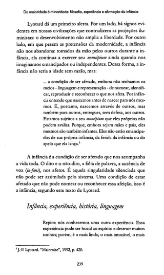 Do maioridade à minoridade: filosofia, experiência e afirmação da infância
Lyotard dá um primeiro alerta. Por um lado, há signos evi­
dentes em nossas civilizações que contradizem as projeções ilu-
ministas: o desenvolvimento não amplia a liberdade. Por outro
lado, em que pesem as pretensões da modernidade, a infância
não nos abandona: tomados da mão pelos outros durante a in­
fância, ela continua a exercer seu manàpium ainda quando nos
imaginamos emancipados ou independentes. Dessa forma, a in­
fância não seria a idade sem razão, mas:
... a condição de ser afetado, embora não tenhamos os
meios - linguagem e representação - de nomear, identifi­
car, reproduzir e reconhecer o que nos afeta. Por infân­
cia entendo que nascemos antes de nascer para nós mes­
mos. E, portanto, nascemos através de outros, mas
também para outros, entregues, sem defesa, aos outros.
Estamos sujeitos a seu manàpium que eles próprios não
podem avaliar. Porque, embora sejam mães e pais, eles
mesmos são também infantes. Eles não estão emancipa­
dos de sua própria infância, da ferida da infância ou do
apelo que ela lança.5
A infância é a condição de ser afetado que nos acompanha
a vida toda. O dito e o não-dito, a falta de palavra, a ausência de
voz (in-jans), nos afetos. É aquela singularidade silenciada que
não pode ser assimilada pelo sistema. Uma condição de estar
afetado que não pode nomear ou reconhecer essa afeição, isso é
a infância, segundo este texto de Lyotard.
Infância, experiência, história, linguagem
Repito: nós conhecemos uma outra experiência. Essa
experiência pode ser hostil ao espírito e destruir muitos
sonhos; porém, é o mais lindo, o mais intocável, o mais
5J.-F. Lyotard. “Mainmise”, 1992, p. 420.
239
 