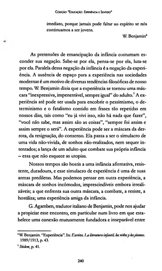 G xeçto 'E duoçáo: Expekíncia e Sentioo'
imediato, porque jamais pode faltar ao espírito se nós
continuamos a ser jovens.
W Benjamin6
As pretensões de emancipação da infância costumam es­
conder sua negação. Sabe-se por ela, pensa-se por ela, luta-se
por ela. Paralela dessa negação da infância é a negação da experi­
ência. A ausência de espaço para a experiência nas sociedades
modernas é um motivo de diversas tendências filosóficas de nosso
tempo. W Benjamin dizia que a experiência se tornou uma más­
cara “inexpressiva, impenetrável, sempre igual” do adulto.7A ex­
periência até pode ser usada para encobrir o pessimismo, o de­
terminismo e o fatalismo contido em frases tão repetidas em
nossos dias, tais como “eu já vivi isso, não há nada que fazer”,
“você não sabe, mas assim são as coisas”, “sempre foi assim e
assim sempre o será”. A experiência pode ser a máscara da der­
rota, da resignação, do consenso. Ela passa a ser o simulacro de
uma vida não-vivida, de sonhos não-realizados, nem sequer in­
tentados; a lança de um adulto que combate sua própria infância
—essa que não esquece as utopias.
Nossos tempos são hostis a uma infância afirmativa, resis­
tente, duradoura, e esse simulacro de experiência é uma de suas
armas prediletas. Mas podemos pensar em outra experiência, a
máscara de sonhos incômodos, imprescindíveis embora irreali-
záveis; a que enfrenta sua outra máscara, a combate, a resiste, a
hostiliza; uma experiência amiga da infância.
G. Agamben, tradutor italiano de Benjamin, pode nos ajudar
a propiciar esse encontro, em particular num livro em que esta­
belece uma conexão mutuamente fundadora e inseparável entre
AW Benjamin. “Experiência”. In: Escritos. Ijs literaturainfantil, losninosy losjóvenes.
1989/1913, p. 43.
7Ibidem,p. 41.
240
 