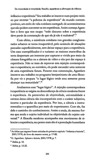 Da maioridade à minoridade: filosofia, experiência e afirmação da infância
infância e experiência.8Seu trabalho se inscreve num projeto teóri­
co por reverter “a pobreza da experiência” do mundo contem­
porâneo, um estilo de vida cotidiano carregado de acontecimentos
que não podem converter-se em experiência. Assim começaAgam-
ben o livro que nos ocupa: “todo discurso sobre a experiência
deve partir da constatação de que ela já não é realizável”.9
Com efeito, a existência cotidiana nos grandes conglome­
rados urbanos se torna insuportável, pelo acúmulo de situações
passadas superficialmente, sem deixar espaço para a experiência.
Um caso exemplificador é o turismo: as maiores maravilhas da
terra despertam um interesse por capturar o vivido por meio da
câmara fotográfica ou a câmara de vídeo e não por dar espaço à
experiência. Não se trata de reprovar esta rejeição contemporâ­
nea à experiência; ao contrário, ela pode esconder uma semente
de uma experiência futura. Perante essa constatação, Agamben
inscreve seu trabalho no programa benjaminiano de uma filoso­
fia por vir e prepara “o lugar lógico onde essa semente possa
alcançar sua maturidade”.10
Analisemos esse “lugar lógico”. A rejeição contemporânea
à experiência se origina na desconfiança da ciência moderna frente
à experiência. As pretensões de objetividade, universalidade e
certeza dessa ciência são incompatíveis com o caráter subjetivo,
incerto e particular da experiência. Por isso, a ciência a instru­
mentaliza e a quantifica por meio do experimento. Com ele, faz
dela o caminho do conhecimento. Assim a anula, da mesma for­
ma que anula o sujeito individual na objetividade do sujeito uni­
versal.11 A filosofia moderna acompanha este movimento de si­
lenciar a experiência; seu ponto mais alto é a postulação husserliana
*As idéias que seguem foram retiradas do primeiro capítulo “Infancia e historia”,
2001/1978, do livro do mesmo nome, p 17-82.
9G. Agamben. Infancia t historia, 2001/1978, p. 7.
Ibidcm, p. 10.
11 lbidcm, p. 13-25.
241
 